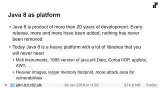 Java 8 as platform
• Java 8 is product of more than 20 years of development. Every
release, more and more have been added, nothing has never
been removed
• Today Java 8 is a heavy platform with a lot of libraries that you
will never need
• Midi instruments, 1995 version of java.util.Date, Corba IIOP, applets,
AWT, …
• Heavier images, larger memory footprint, more attack area for
vulnerabilities
 