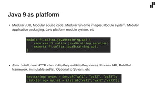 Java 9 as platform
• Modular JDK, Modular source code, Modular run-time images, Module system, Modular
application packaging, Java platform module system, etc
• Also: Jshell, new HTTP client (HttpRequest/HttpResponse), Process API, Pub/Sub
framework, immutable set/list, Optional to Stream, etc
module fi.solita.java9training.api {
requires fi.solita.java9training.services;
exports fi.solita.java9training.api;
}
Set<String> mySet = Set.of(”val1", ”val2", ”val3");
List<String> myList = List.of(”val1”,”val2”,”val3”);
 