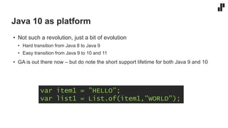 Java 10 as platform
• Not such a revolution, just a bit of evolution
• Hard transition from Java 8 to Java 9
• Easy transition from Java 9 to 10 and 11
• GA is out there now – but do note the short support lifetime for both Java 9 and 10
var item1 = ”HELLO”;
var list1 = List.of(item1,”WORLD”);
 