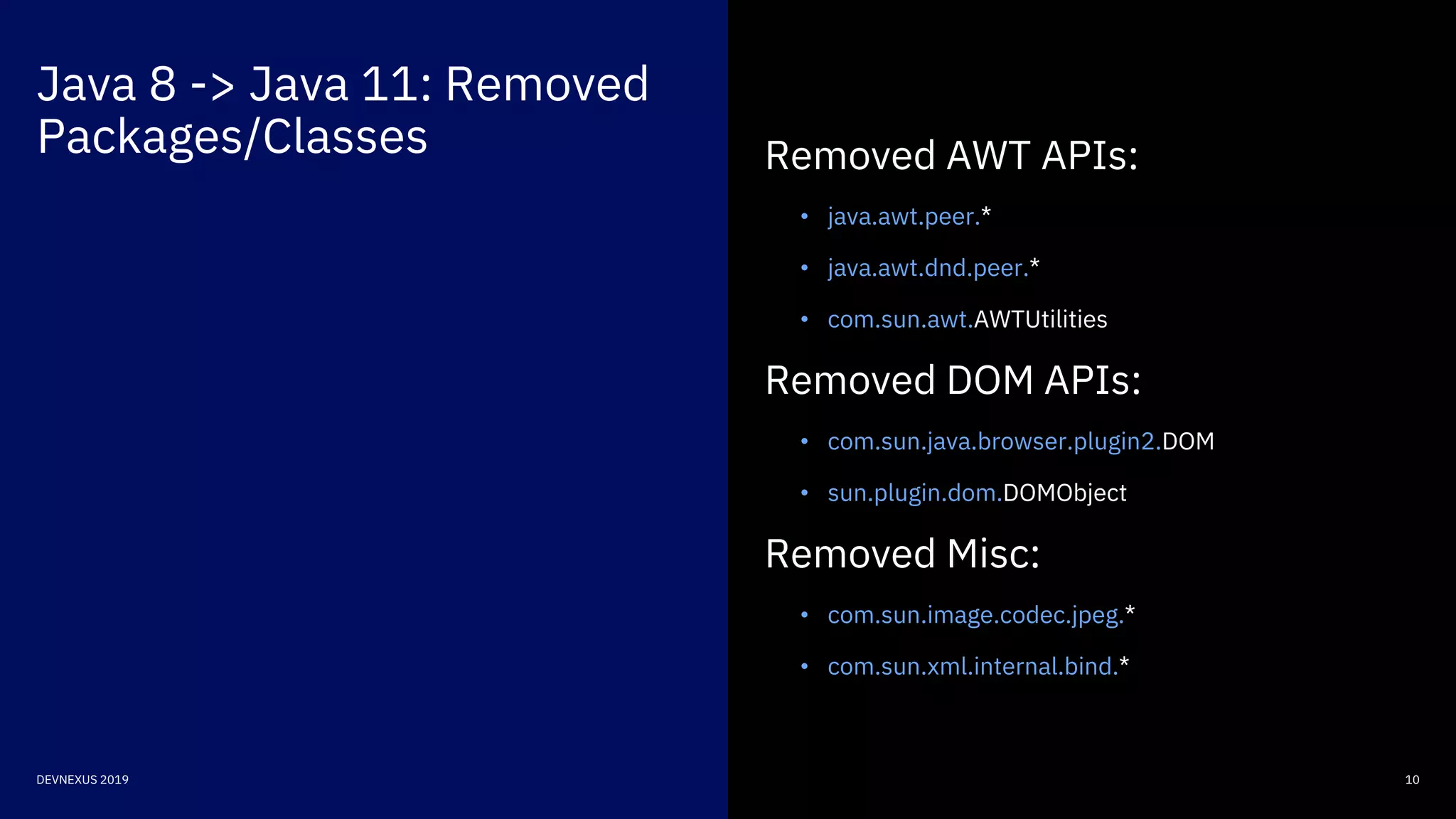 Java 8 -> Java 11: Removed
Packages/Classes
10DEVNEXUS 2019
Removed AWT APIs:
• java.awt.peer.*
• java.awt.dnd.peer.*
• com.sun.awt.AWTUtilities
Removed DOM APIs:
• com.sun.java.browser.plugin2.DOM
• sun.plugin.dom.DOMObject
Removed Misc:
• com.sun.image.codec.jpeg.*
• com.sun.xml.internal.bind.*
 