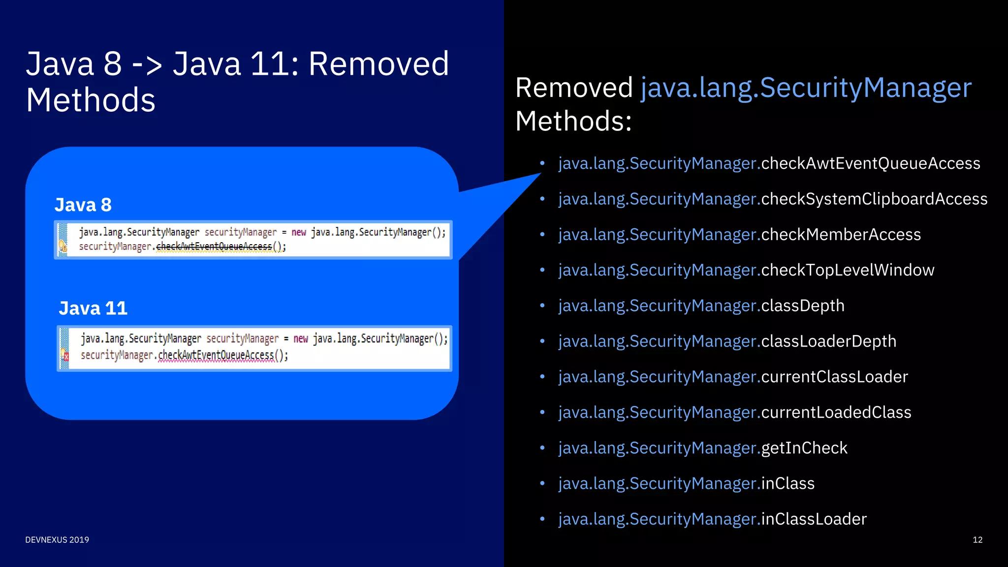Java 8 -> Java 11: Removed
Methods
12DEVNEXUS 2019
Removed java.lang.SecurityManager
Methods:
• java.lang.SecurityManager.checkAwtEventQueueAccess
• java.lang.SecurityManager.checkSystemClipboardAccess
• java.lang.SecurityManager.checkMemberAccess
• java.lang.SecurityManager.checkTopLevelWindow
• java.lang.SecurityManager.classDepth
• java.lang.SecurityManager.classLoaderDepth
• java.lang.SecurityManager.currentClassLoader
• java.lang.SecurityManager.currentLoadedClass
• java.lang.SecurityManager.getInCheck
• java.lang.SecurityManager.inClass
• java.lang.SecurityManager.inClassLoader
Java 8
Java 11
 