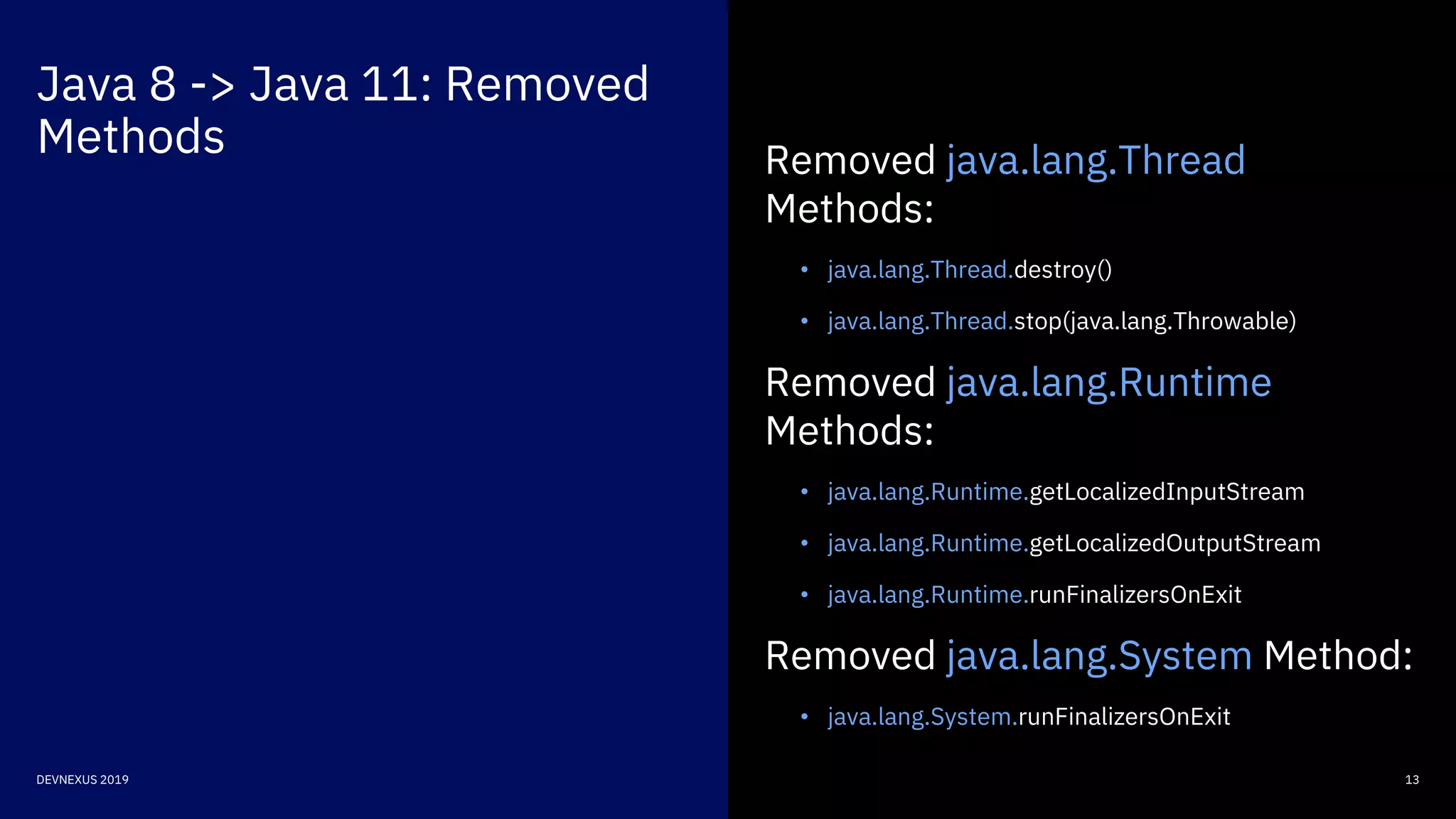 Java 8 -> Java 11: Removed
Methods
13DEVNEXUS 2019
Removed java.lang.Thread
Methods:
• java.lang.Thread.destroy()
• java.lang.Thread.stop(java.lang.Throwable)
Removed java.lang.Runtime
Methods:
• java.lang.Runtime.getLocalizedInputStream
• java.lang.Runtime.getLocalizedOutputStream
• java.lang.Runtime.runFinalizersOnExit
Removed java.lang.System Method:
• java.lang.System.runFinalizersOnExit
 