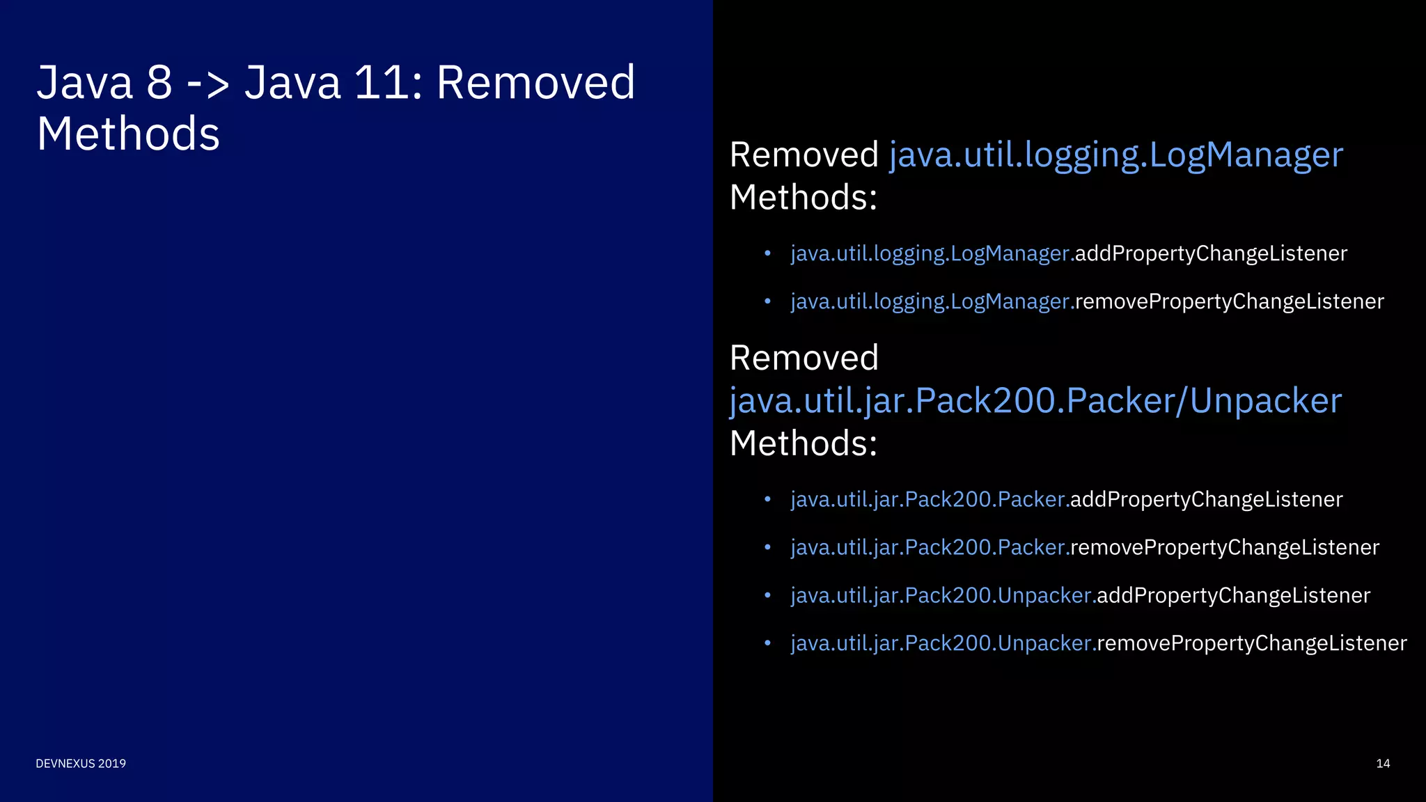 Java 8 -> Java 11: Removed
Methods
14DEVNEXUS 2019
Removed java.util.logging.LogManager
Methods:
• java.util.logging.LogManager.addPropertyChangeListener
• java.util.logging.LogManager.removePropertyChangeListener
Removed
java.util.jar.Pack200.Packer/Unpacker
Methods:
• java.util.jar.Pack200.Packer.addPropertyChangeListener
• java.util.jar.Pack200.Packer.removePropertyChangeListener
• java.util.jar.Pack200.Unpacker.addPropertyChangeListener
• java.util.jar.Pack200.Unpacker.removePropertyChangeListener
 