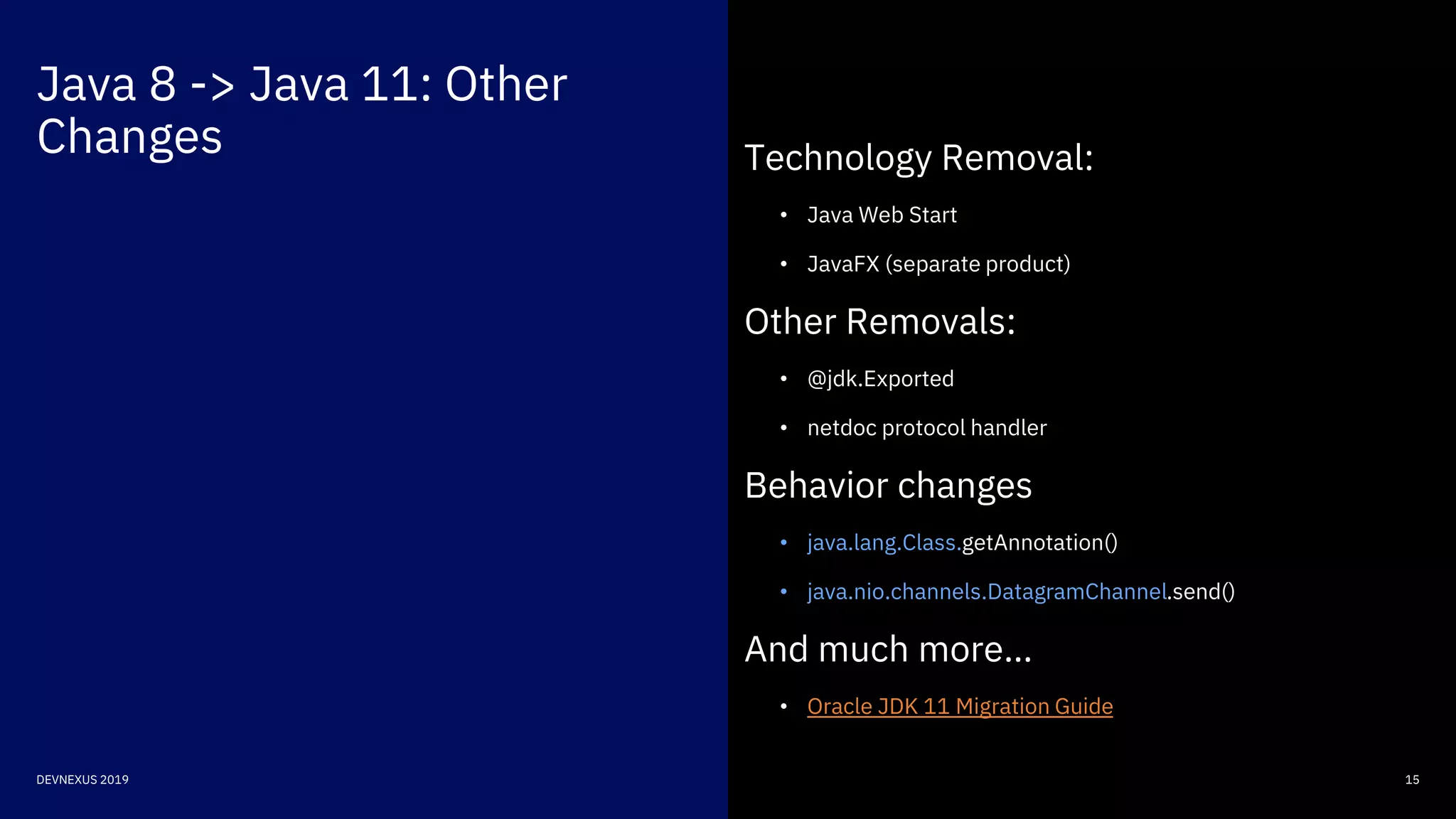 Java 8 -> Java 11: Other
Changes
15DEVNEXUS 2019
Technology Removal:
• Java Web Start
• JavaFX (separate product)
Other Removals:
• @jdk.Exported
• netdoc protocol handler
Behavior changes
• java.lang.Class.getAnnotation()
• java.nio.channels.DatagramChannel.send()
And much more…
• Oracle JDK 11 Migration Guide
 