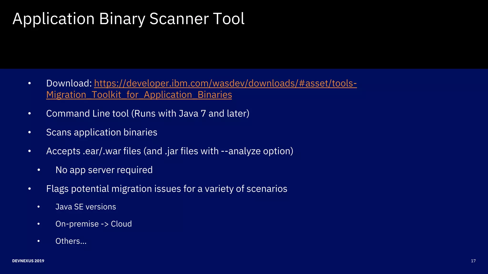 17DEVNEXUS 2019
Application Binary Scanner Tool
• Download: https://developer.ibm.com/wasdev/downloads/#asset/tools-
Migration_Toolkit_for_Application_Binaries
• Command Line tool (Runs with Java 7 and later)
• Scans application binaries
• Accepts .ear/.war files (and .jar files with --analyze option)
• No app server required
• Flags potential migration issues for a variety of scenarios
• Java SE versions
• On-premise -> Cloud
• Others…
 