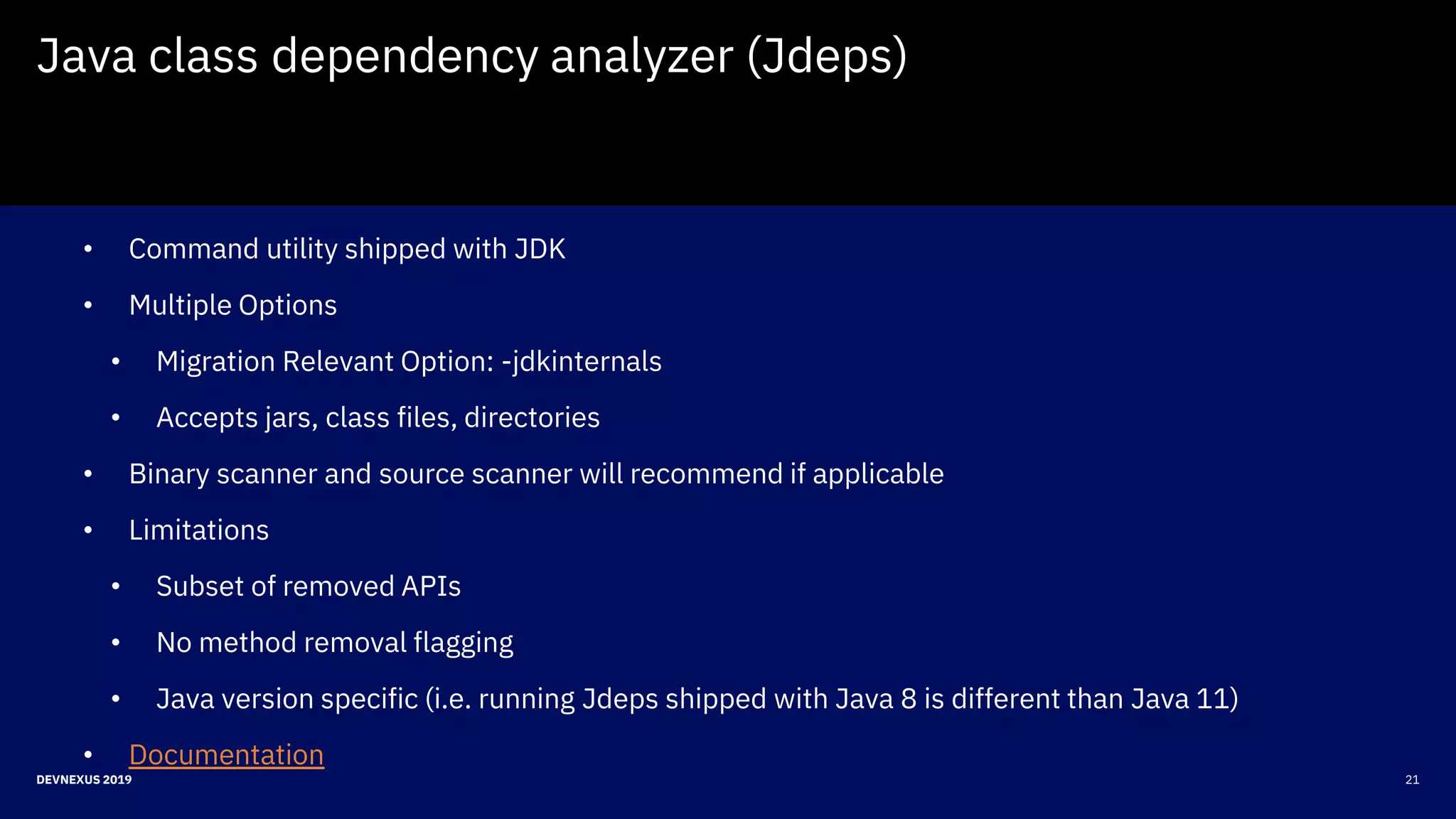 21DEVNEXUS 2019
Java class dependency analyzer (Jdeps)
• Command utility shipped with JDK
• Multiple Options
• Migration Relevant Option: -jdkinternals
• Accepts jars, class files, directories
• Binary scanner and source scanner will recommend if applicable
• Limitations
• Subset of removed APIs
• No method removal flagging
• Java version specific (i.e. running Jdeps shipped with Java 8 is different than Java 11)
• Documentation
 