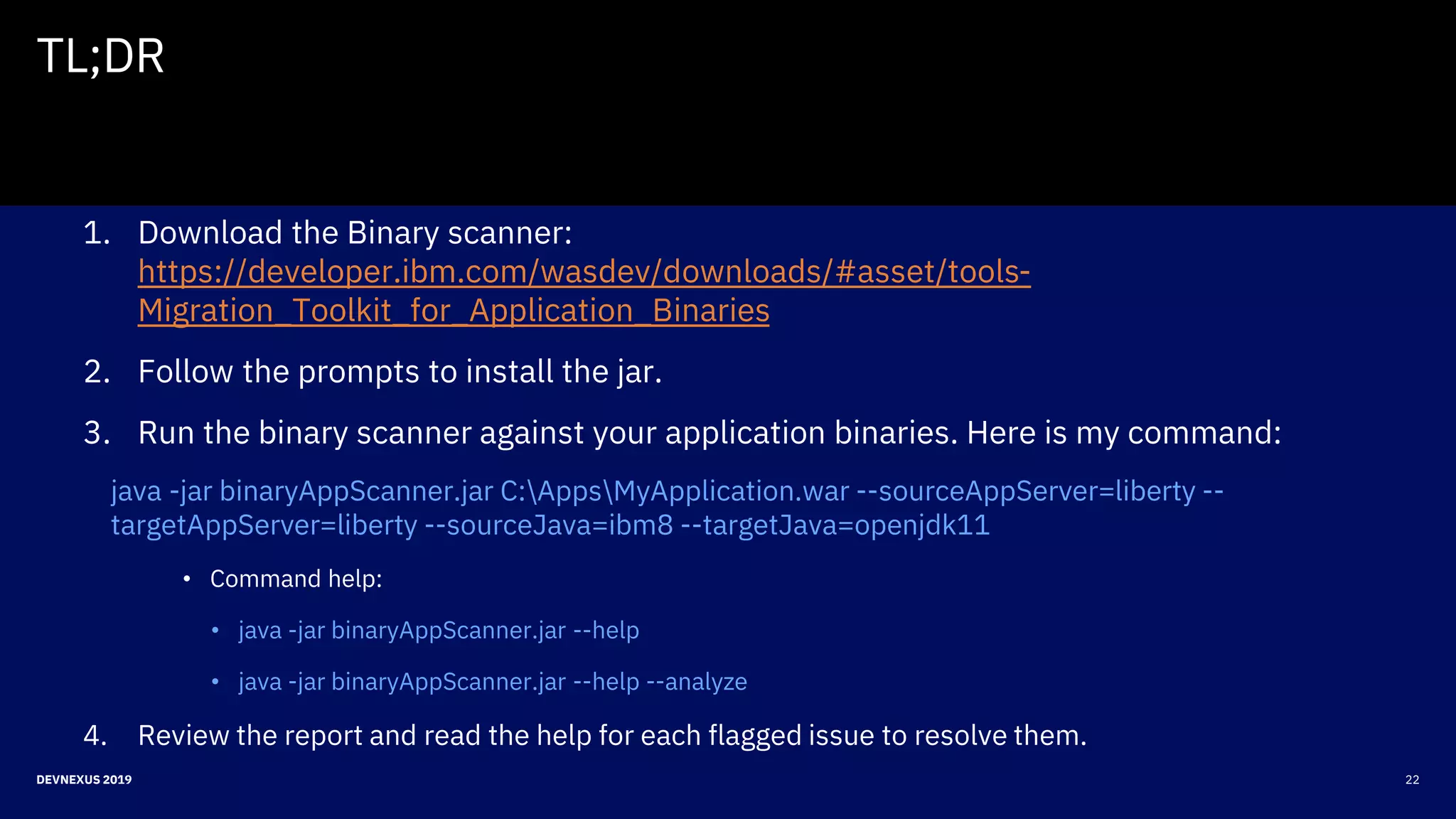 22DEVNEXUS 2019
TL;DR
1. Download the Binary scanner:
https://developer.ibm.com/wasdev/downloads/#asset/tools-
Migration_Toolkit_for_Application_Binaries
2. Follow the prompts to install the jar.
3. Run the binary scanner against your application binaries. Here is my command:
java -jar binaryAppScanner.jar C:AppsMyApplication.war --sourceAppServer=liberty --
targetAppServer=liberty --sourceJava=ibm8 --targetJava=openjdk11
• Command help:
• java -jar binaryAppScanner.jar --help
• java -jar binaryAppScanner.jar --help --analyze
4. Review the report and read the help for each flagged issue to resolve them.
 