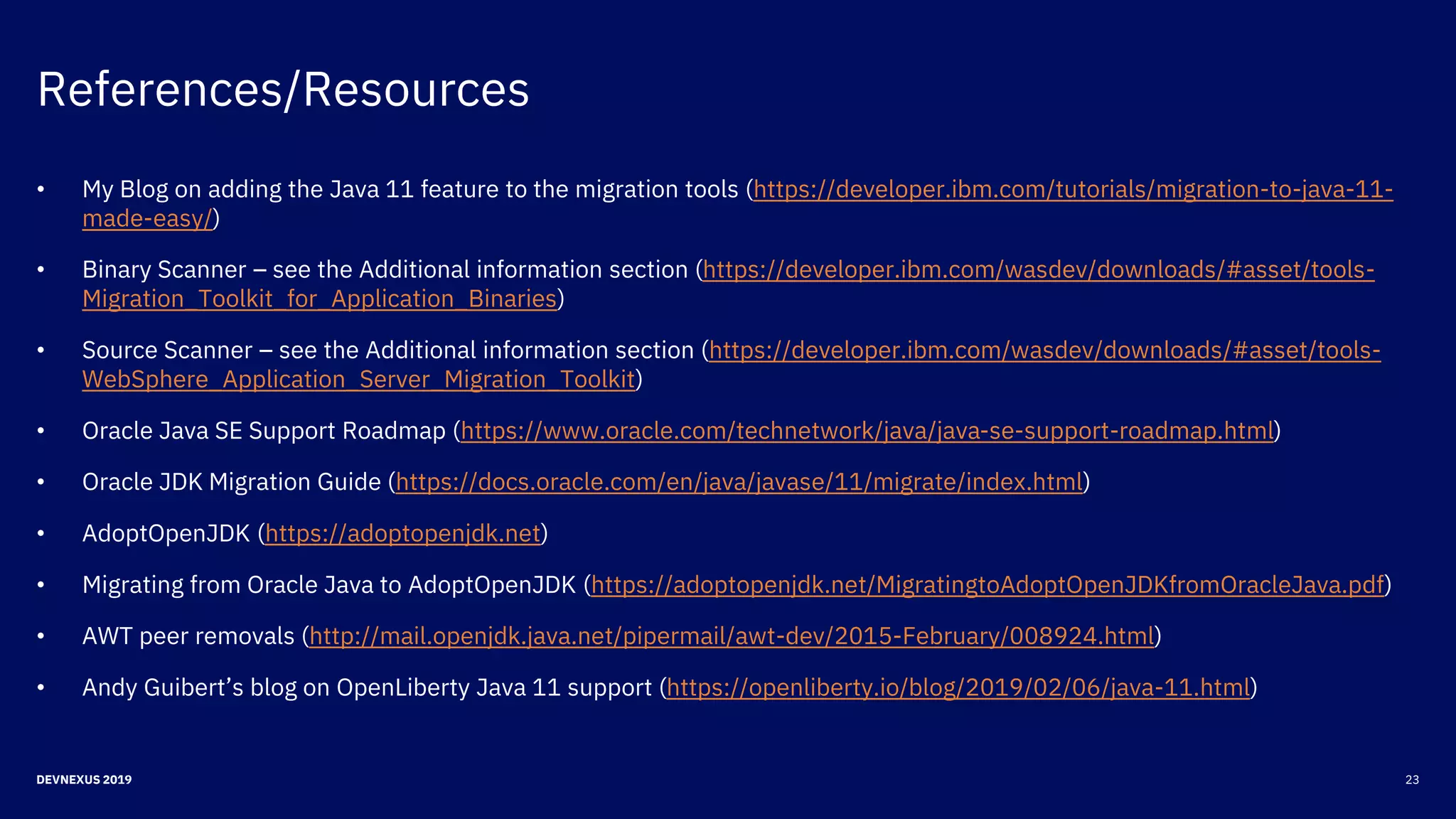 References/Resources
23DEVNEXUS 2019
• My Blog on adding the Java 11 feature to the migration tools (https://developer.ibm.com/tutorials/migration-to-java-11-
made-easy/)
• Binary Scanner – see the Additional information section (https://developer.ibm.com/wasdev/downloads/#asset/tools-
Migration_Toolkit_for_Application_Binaries)
• Source Scanner – see the Additional information section (https://developer.ibm.com/wasdev/downloads/#asset/tools-
WebSphere_Application_Server_Migration_Toolkit)
• Oracle Java SE Support Roadmap (https://www.oracle.com/technetwork/java/java-se-support-roadmap.html)
• Oracle JDK Migration Guide (https://docs.oracle.com/en/java/javase/11/migrate/index.html)
• AdoptOpenJDK (https://adoptopenjdk.net)
• Migrating from Oracle Java to AdoptOpenJDK (https://adoptopenjdk.net/MigratingtoAdoptOpenJDKfromOracleJava.pdf)
• AWT peer removals (http://mail.openjdk.java.net/pipermail/awt-dev/2015-February/008924.html)
• Andy Guibert’s blog on OpenLiberty Java 11 support (https://openliberty.io/blog/2019/02/06/java-11.html)
 