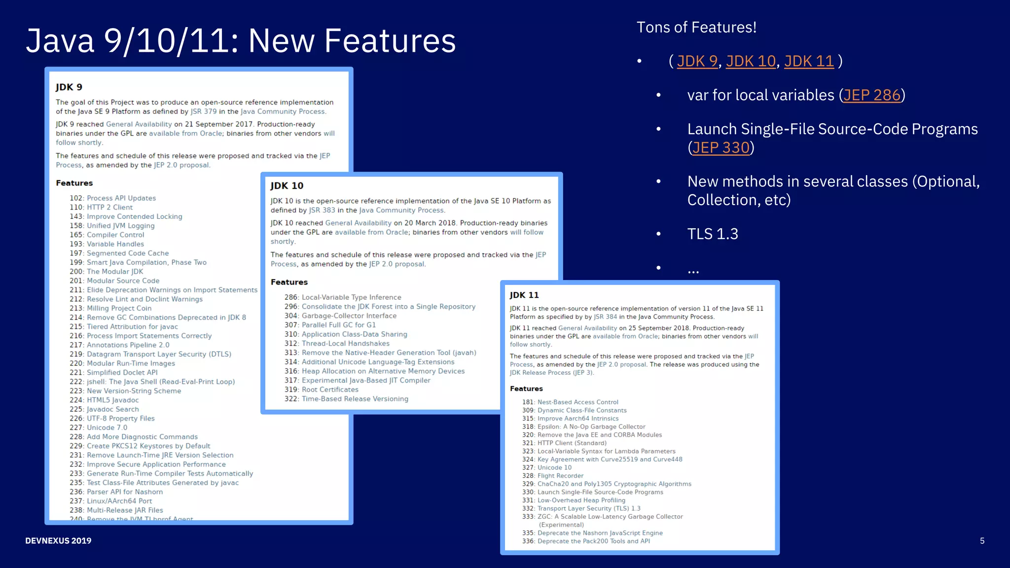 5DEVNEXUS 2019
Java 9/10/11: New Features
Tons of Features!
• ( JDK 9, JDK 10, JDK 11 )
• var for local variables (JEP 286)
• Launch Single-File Source-Code Programs
(JEP 330)
• New methods in several classes (Optional,
Collection, etc)
• TLS 1.3
• …
 
