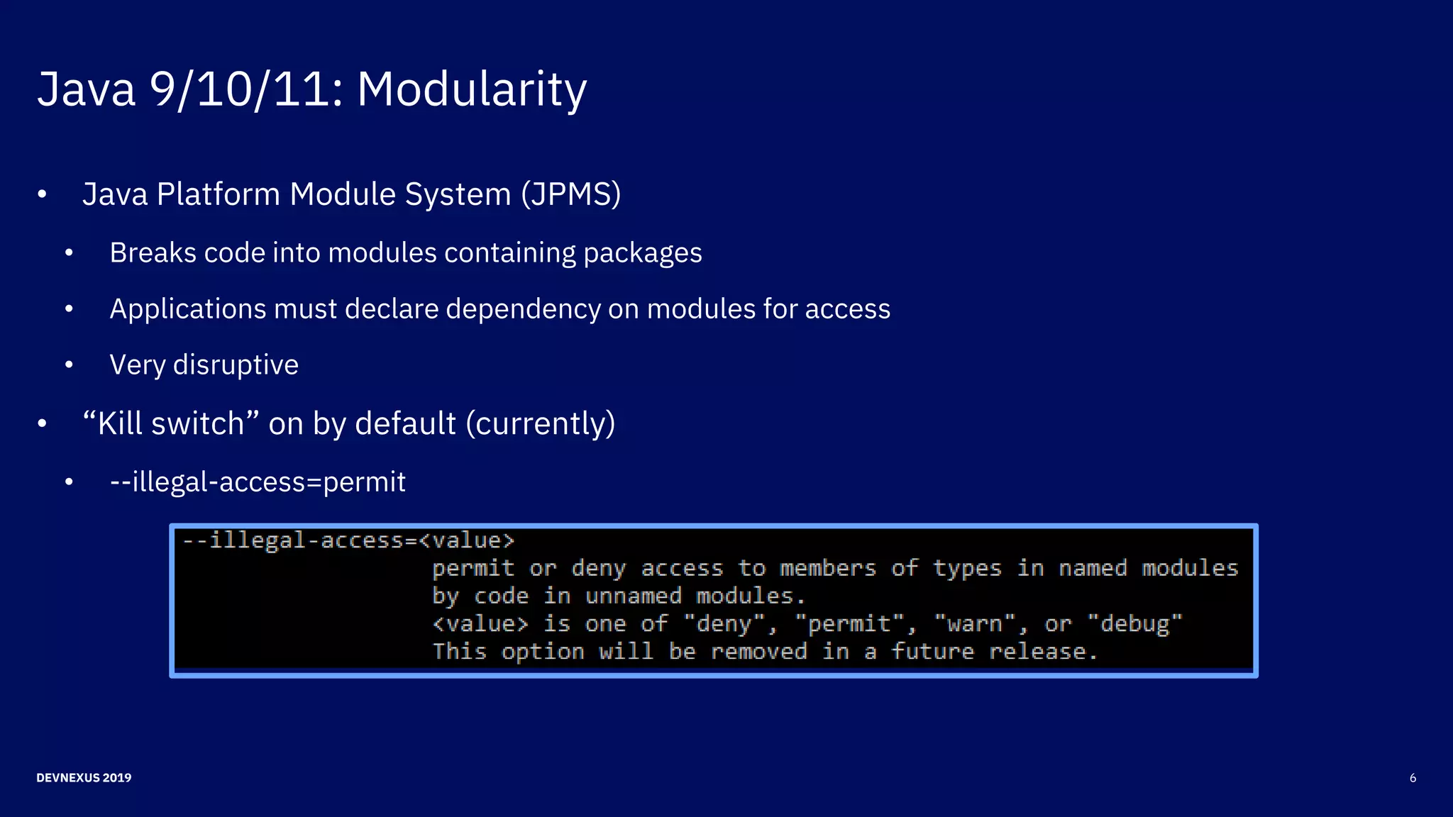 Java 9/10/11: Modularity
6DEVNEXUS 2019
• Java Platform Module System (JPMS)
• Breaks code into modules containing packages
• Applications must declare dependency on modules for access
• Very disruptive
• “Kill switch” on by default (currently)
• --illegal-access=permit
 