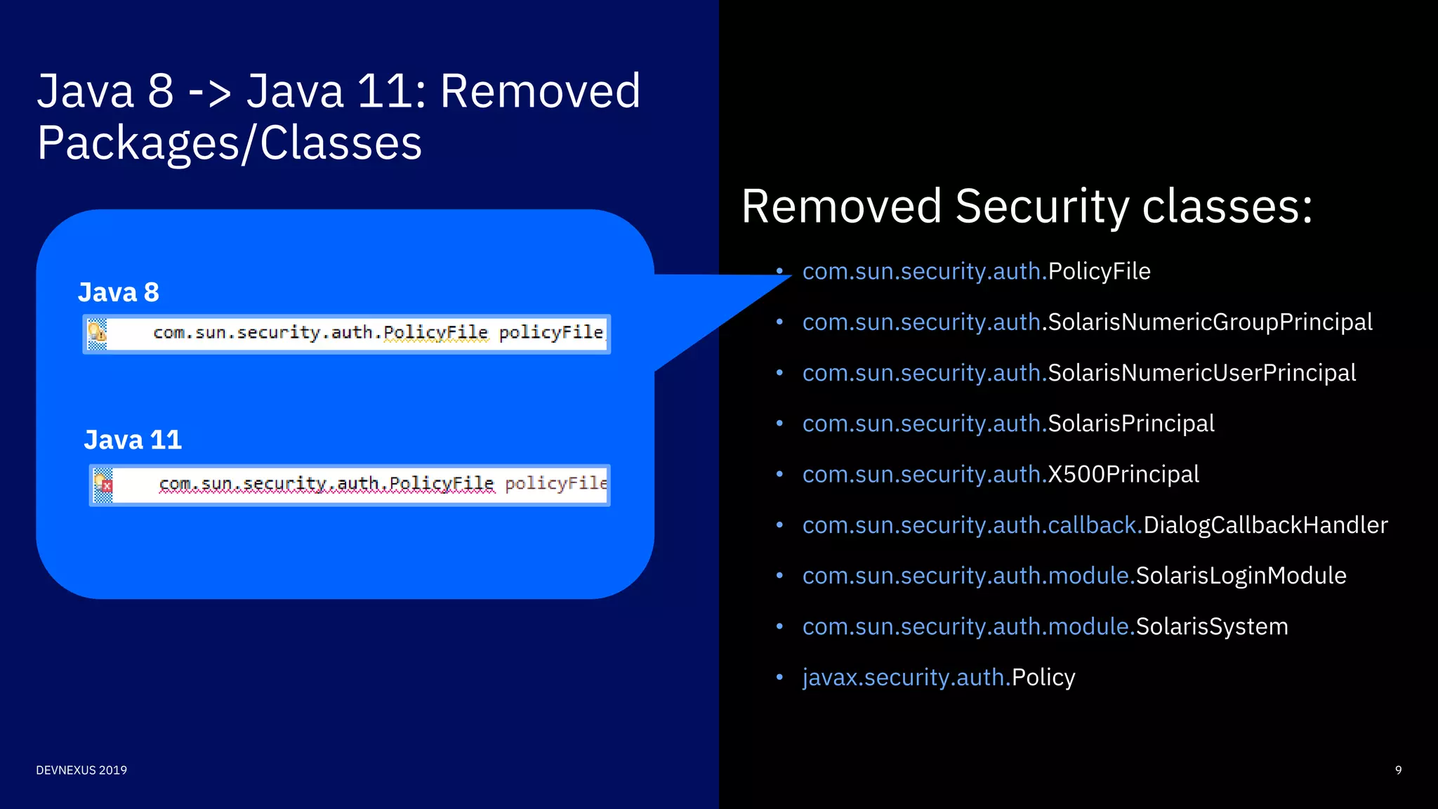 Java 8 -> Java 11: Removed
Packages/Classes
9DEVNEXUS 2019
Removed Security classes:
• com.sun.security.auth.PolicyFile
• com.sun.security.auth.SolarisNumericGroupPrincipal
• com.sun.security.auth.SolarisNumericUserPrincipal
• com.sun.security.auth.SolarisPrincipal
• com.sun.security.auth.X500Principal
• com.sun.security.auth.callback.DialogCallbackHandler
• com.sun.security.auth.module.SolarisLoginModule
• com.sun.security.auth.module.SolarisSystem
• javax.security.auth.Policy
Java 8
Java 11
 