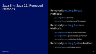 Java 8 -> Java 11: Removed
Methods
13DEVNEXUS 2019
Removed java.lang.Thread
Methods:
• java.lang.Thread.destroy()
• java.lang.Thread.stop(java.lang.Throwable)
Removed java.lang.Runtime
Methods:
• java.lang.Runtime.getLocalizedInputStream
• java.lang.Runtime.getLocalizedOutputStream
• java.lang.Runtime.runFinalizersOnExit
Removed java.lang.System Method:
• java.lang.System.runFinalizersOnExit
 
