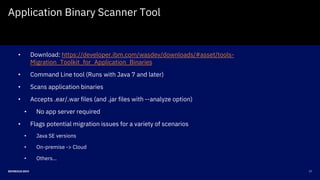 17DEVNEXUS 2019
Application Binary Scanner Tool
• Download: https://developer.ibm.com/wasdev/downloads/#asset/tools-
Migration_Toolkit_for_Application_Binaries
• Command Line tool (Runs with Java 7 and later)
• Scans application binaries
• Accepts .ear/.war files (and .jar files with --analyze option)
• No app server required
• Flags potential migration issues for a variety of scenarios
• Java SE versions
• On-premise -> Cloud
• Others…
 