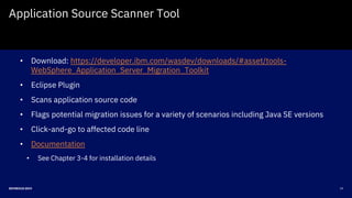 19DEVNEXUS 2019
Application Source Scanner Tool
• Download: https://developer.ibm.com/wasdev/downloads/#asset/tools-
WebSphere_Application_Server_Migration_Toolkit
• Eclipse Plugin
• Scans application source code
• Flags potential migration issues for a variety of scenarios including Java SE versions
• Click-and-go to affected code line
• Documentation
• See Chapter 3-4 for installation details
 
