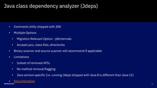 21DEVNEXUS 2019
Java class dependency analyzer (Jdeps)
• Command utility shipped with JDK
• Multiple Options
• Migration Relevant Option: -jdkinternals
• Accepts jars, class files, directories
• Binary scanner and source scanner will recommend if applicable
• Limitations
• Subset of removed APIs
• No method removal flagging
• Java version specific (i.e. running Jdeps shipped with Java 8 is different than Java 11)
• Documentation
 