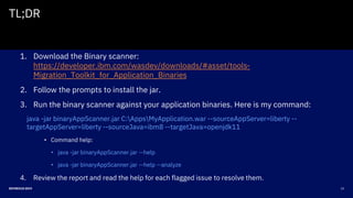 22DEVNEXUS 2019
TL;DR
1. Download the Binary scanner:
https://developer.ibm.com/wasdev/downloads/#asset/tools-
Migration_Toolkit_for_Application_Binaries
2. Follow the prompts to install the jar.
3. Run the binary scanner against your application binaries. Here is my command:
java -jar binaryAppScanner.jar C:AppsMyApplication.war --sourceAppServer=liberty --
targetAppServer=liberty --sourceJava=ibm8 --targetJava=openjdk11
• Command help:
• java -jar binaryAppScanner.jar --help
• java -jar binaryAppScanner.jar --help --analyze
4. Review the report and read the help for each flagged issue to resolve them.
 