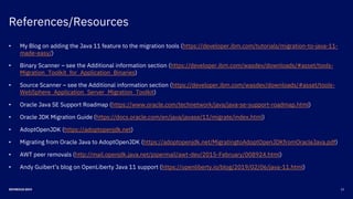 References/Resources
23DEVNEXUS 2019
• My Blog on adding the Java 11 feature to the migration tools (https://developer.ibm.com/tutorials/migration-to-java-11-
made-easy/)
• Binary Scanner – see the Additional information section (https://developer.ibm.com/wasdev/downloads/#asset/tools-
Migration_Toolkit_for_Application_Binaries)
• Source Scanner – see the Additional information section (https://developer.ibm.com/wasdev/downloads/#asset/tools-
WebSphere_Application_Server_Migration_Toolkit)
• Oracle Java SE Support Roadmap (https://www.oracle.com/technetwork/java/java-se-support-roadmap.html)
• Oracle JDK Migration Guide (https://docs.oracle.com/en/java/javase/11/migrate/index.html)
• AdoptOpenJDK (https://adoptopenjdk.net)
• Migrating from Oracle Java to AdoptOpenJDK (https://adoptopenjdk.net/MigratingtoAdoptOpenJDKfromOracleJava.pdf)
• AWT peer removals (http://mail.openjdk.java.net/pipermail/awt-dev/2015-February/008924.html)
• Andy Guibert’s blog on OpenLiberty Java 11 support (https://openliberty.io/blog/2019/02/06/java-11.html)
 