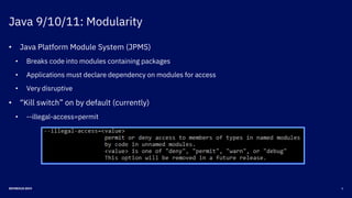 Java 9/10/11: Modularity
6DEVNEXUS 2019
• Java Platform Module System (JPMS)
• Breaks code into modules containing packages
• Applications must declare dependency on modules for access
• Very disruptive
• “Kill switch” on by default (currently)
• --illegal-access=permit
 