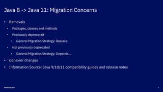 Java 8 -> Java 11: Migration Concerns
8DEVNEXUS 2019
• Removals
• Packages, classes and methods
• Previously deprecated
• General Migration Strategy: Replace
• Not previously deprecated
• General Migration Strategy: Depends…
• Behavior changes
• Information Source: Java 9/10/11 compatibility guides and release notes
 