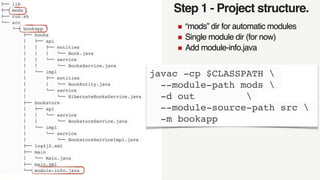 Step 1 - Project structure.
!"" lib
!"" mods
!"" run.sh
#"" src
#"" bookapp
!"" books
$   !"" api
$   $   !"" entities
$   $   $   #"" Book.java
$   $   #"" service
$   $   #"" BooksService.java
$   #"" impl
$   !"" entities
$   $   #"" BookEntity.java
$   #"" service
$   #"" HibernateBooksService.java
!"" bookstore
$   !"" api
$   $   #"" service
$   $   #"" BookstoreService.java
$   #"" impl
$   #"" service
$   #"" BookstoreServiceImpl.java
!"" log4j2.xml
!"" main
$   #"" Main.java
!"" main.xml
#"" module-info.java
“mods” dir for automatic modules
Single module dir (for now)
Add module-info.java
javac -cp $CLASSPATH 
--module-path mods 
-d out 
--module-source-path src 
-m bookapp
 