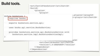 Build tools. <artifactId>bookstore</artifactId>
<build>
<plugins>
<plugin>
<groupId>org.apache.maven.plugins</groupId>
<artifactId>maven-compiler-plugin</artifactId>
<configuration>
<source>9</source>
<target>9</target>
</configuration>
</plugin>
</plugins>
</build>
<dependencies>
<dependency>
<groupId>javamodularity</groupId>
<artifactId>books</artifactId>
<version>1.0-SNAPSHOT</version>
</dependency>
</dependencies>
module bookstore {
requires books;
exports bookstore.service.api;
uses books.api.service.BooksService;
provides bookstore.service.api.BookstoreService with
bookstore.service.impl.BookstoreServiceImpl;
}
 
