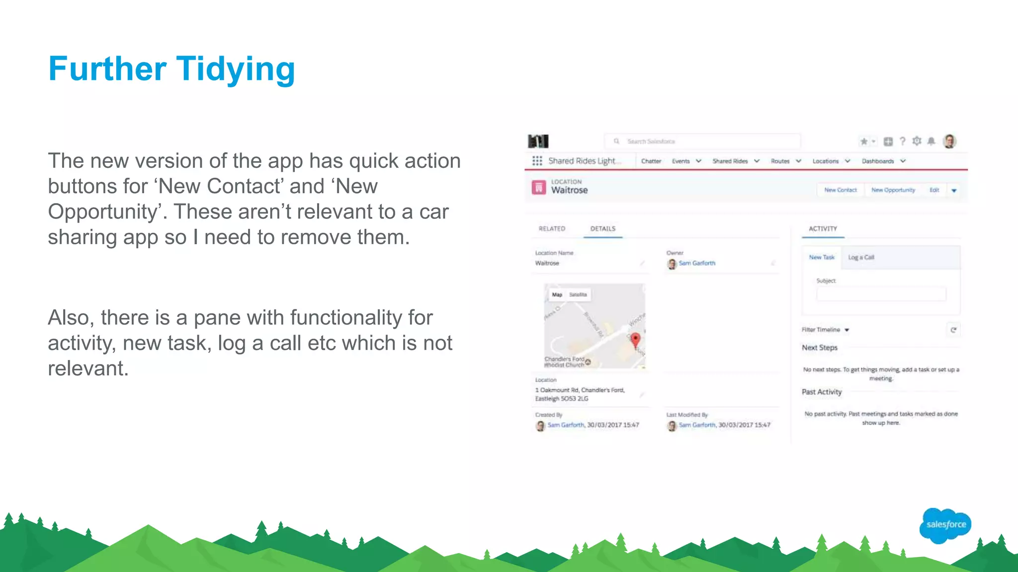Further Tidying
The new version of the app has quick action
buttons for ‘New Contact’ and ‘New
Opportunity’. These aren’t relevant to a car
sharing app so I need to remove them.
Also, there is a pane with functionality for
activity, new task, log a call etc which is not
relevant.
 