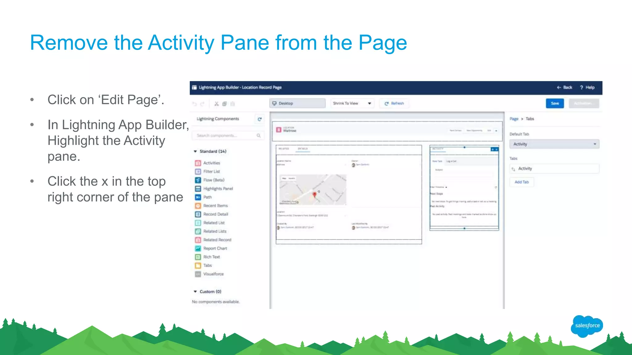 Remove the Activity Pane from the Page
• Click on ‘Edit Page’.
• In Lightning App Builder,
Highlight the Activity
pane.
• Click the x in the top
right corner of the pane
 