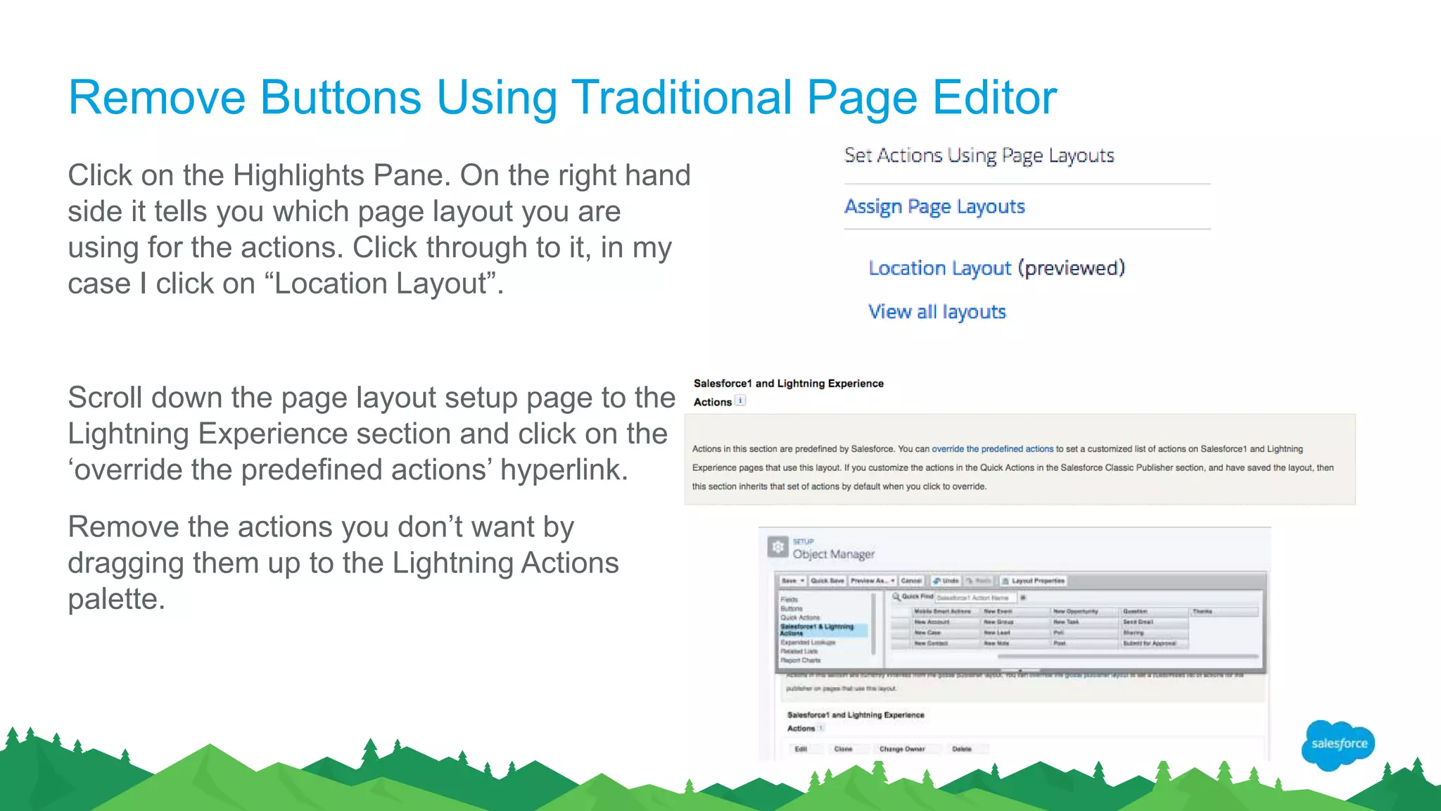 Remove Buttons Using Traditional Page Editor
Click on the Highlights Pane. On the right hand
side it tells you which page layout you are
using for the actions. Click through to it, in my
case I click on “Location Layout”.
Scroll down the page layout setup page to the
Lightning Experience section and click on the
‘override the predefined actions’ hyperlink.
Remove the actions you don’t want by
dragging them up to the Lightning Actions
palette.
 
