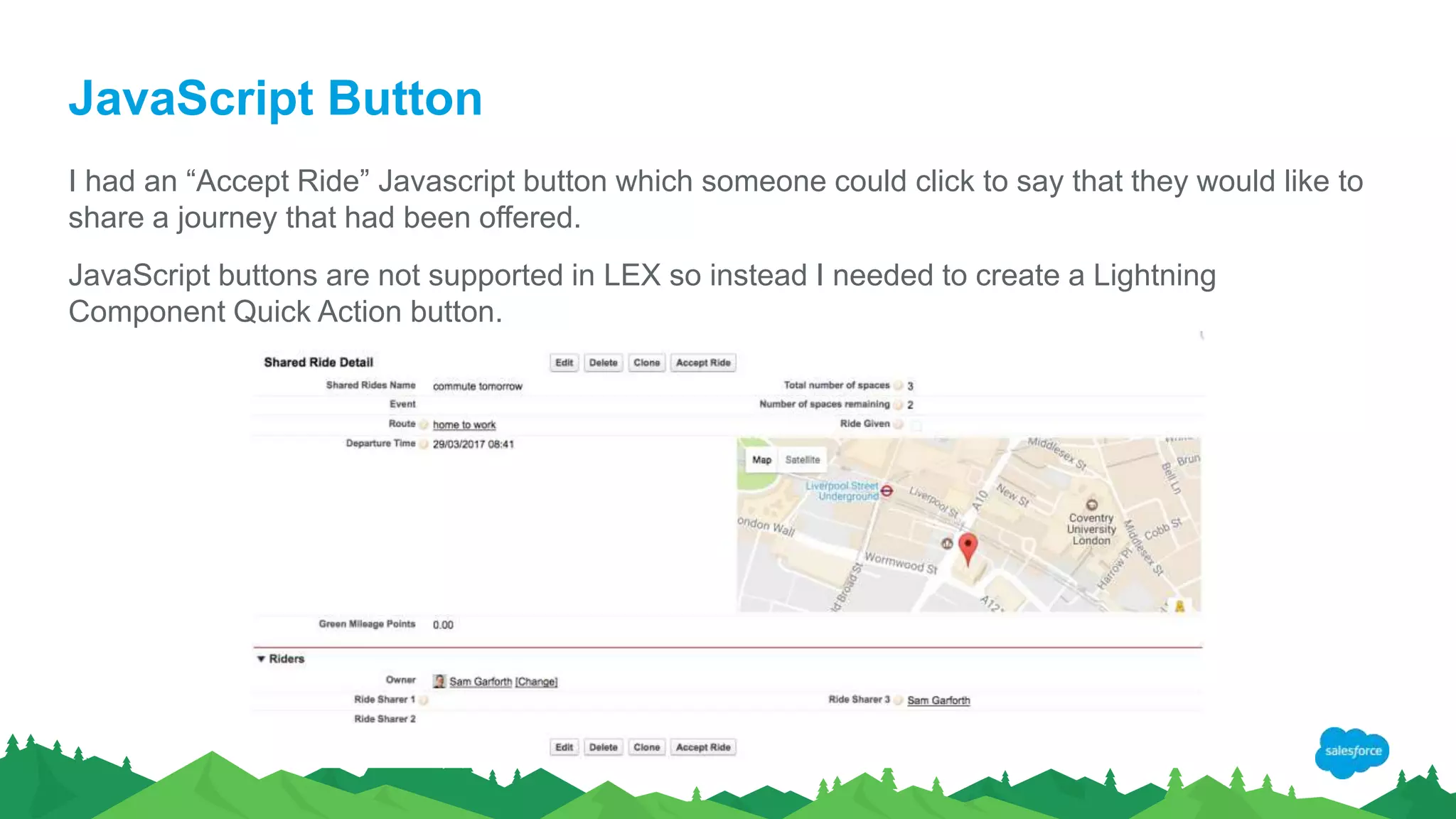 JavaScript Button
I had an “Accept Ride” Javascript button which someone could click to say that they would like to
share a journey that had been offered.
JavaScript buttons are not supported in LEX so instead I needed to create a Lightning
Component Quick Action button.
 