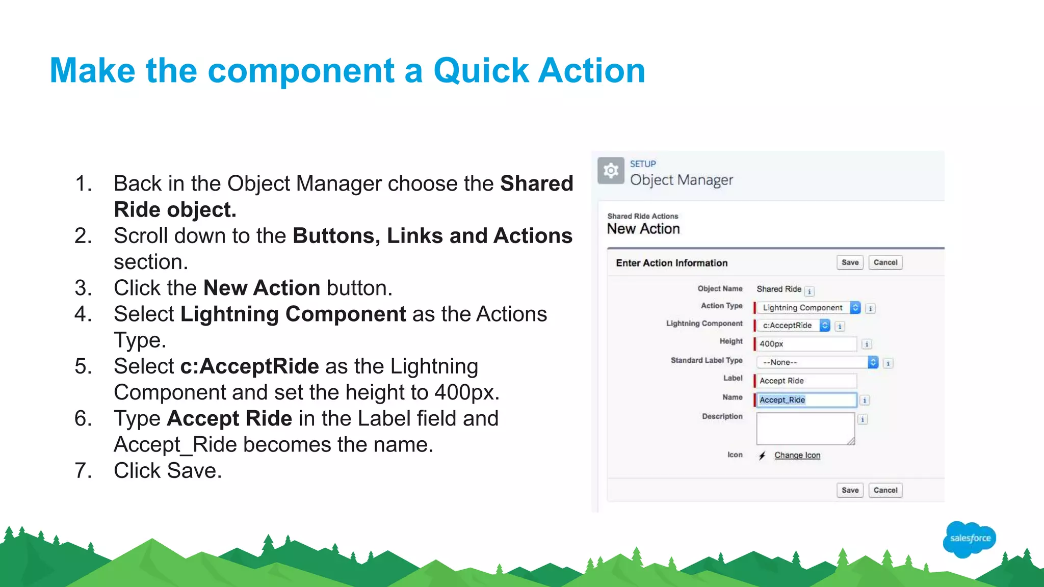Make the component a Quick Action
1. Back in the Object Manager choose the Shared
Ride object.
2. Scroll down to the Buttons, Links and Actions
section.
3. Click the New Action button.
4. Select Lightning Component as the Actions
Type.
5. Select c:AcceptRide as the Lightning
Component and set the height to 400px.
6. Type Accept Ride in the Label field and
Accept_Ride becomes the name.
7. Click Save.
 