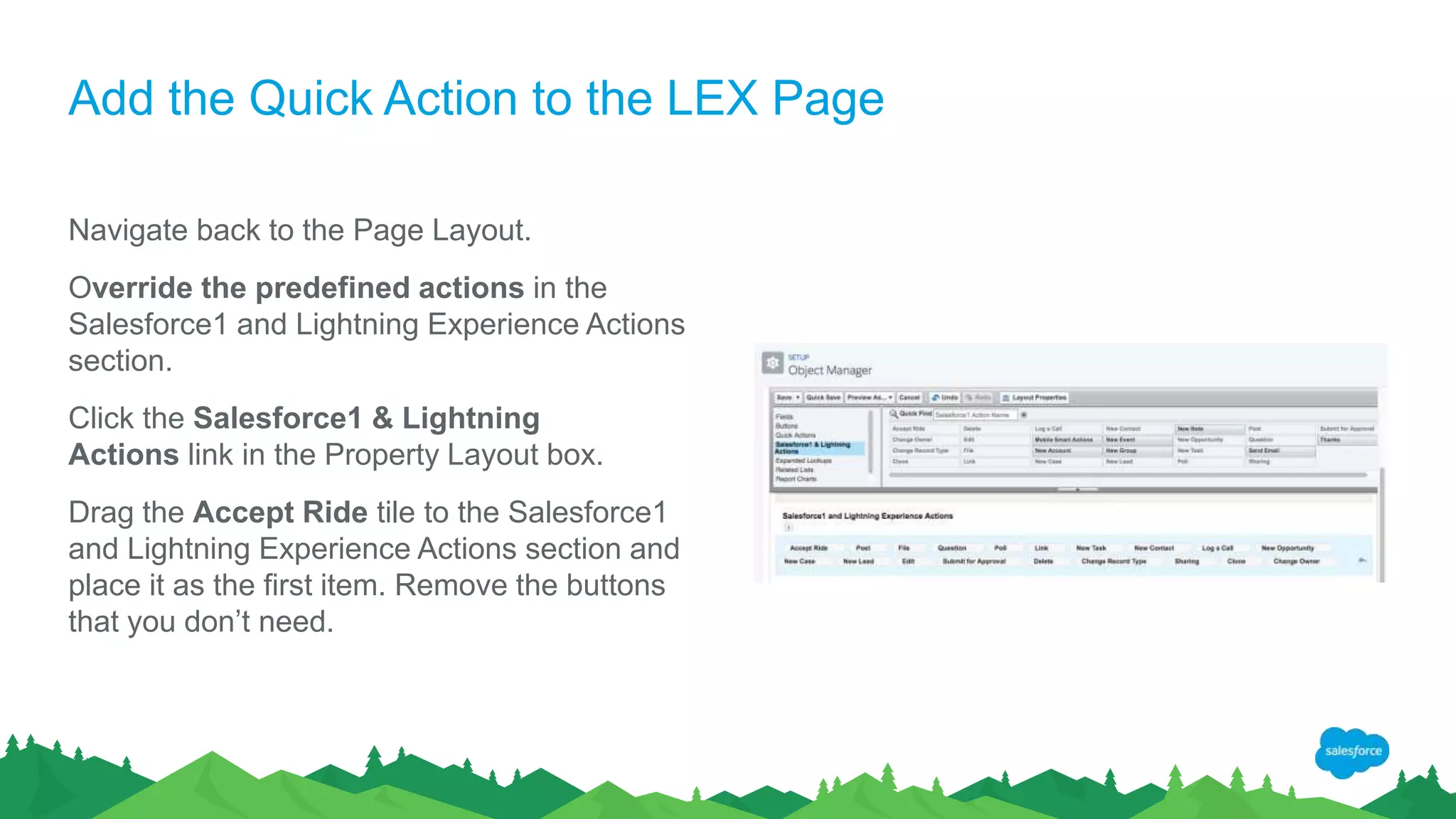 Add the Quick Action to the LEX Page
Navigate back to the Page Layout.
Override the predefined actions in the
Salesforce1 and Lightning Experience Actions
section.
Click the Salesforce1 & Lightning
Actions link in the Property Layout box.
Drag the Accept Ride tile to the Salesforce1
and Lightning Experience Actions section and
place it as the first item. Remove the buttons
that you don’t need.
 
