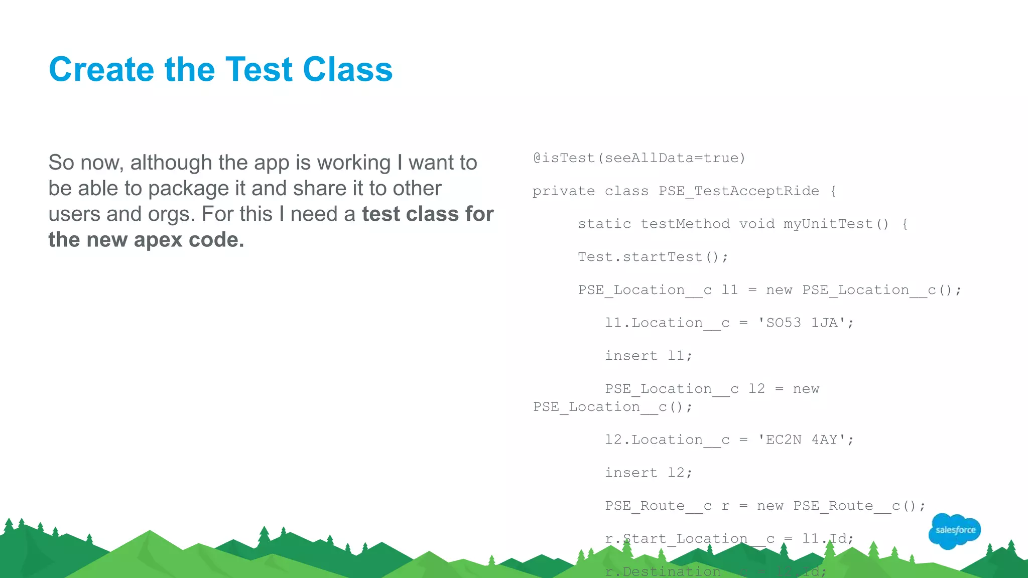 Create the Test Class
So now, although the app is working I want to
be able to package it and share it to other
users and orgs. For this I need a test class for
the new apex code.
@isTest(seeAllData=true)
private class PSE_TestAcceptRide {
static testMethod void myUnitTest() {
Test.startTest();
PSE_Location__c l1 = new PSE_Location__c();
l1.Location__c = 'SO53 1JA';
insert l1;
PSE_Location__c l2 = new
PSE_Location__c();
l2.Location__c = 'EC2N 4AY';
insert l2;
PSE_Route__c r = new PSE_Route__c();
r.Start_Location__c = l1.Id;
r.Destination__c = l2.Id;
 