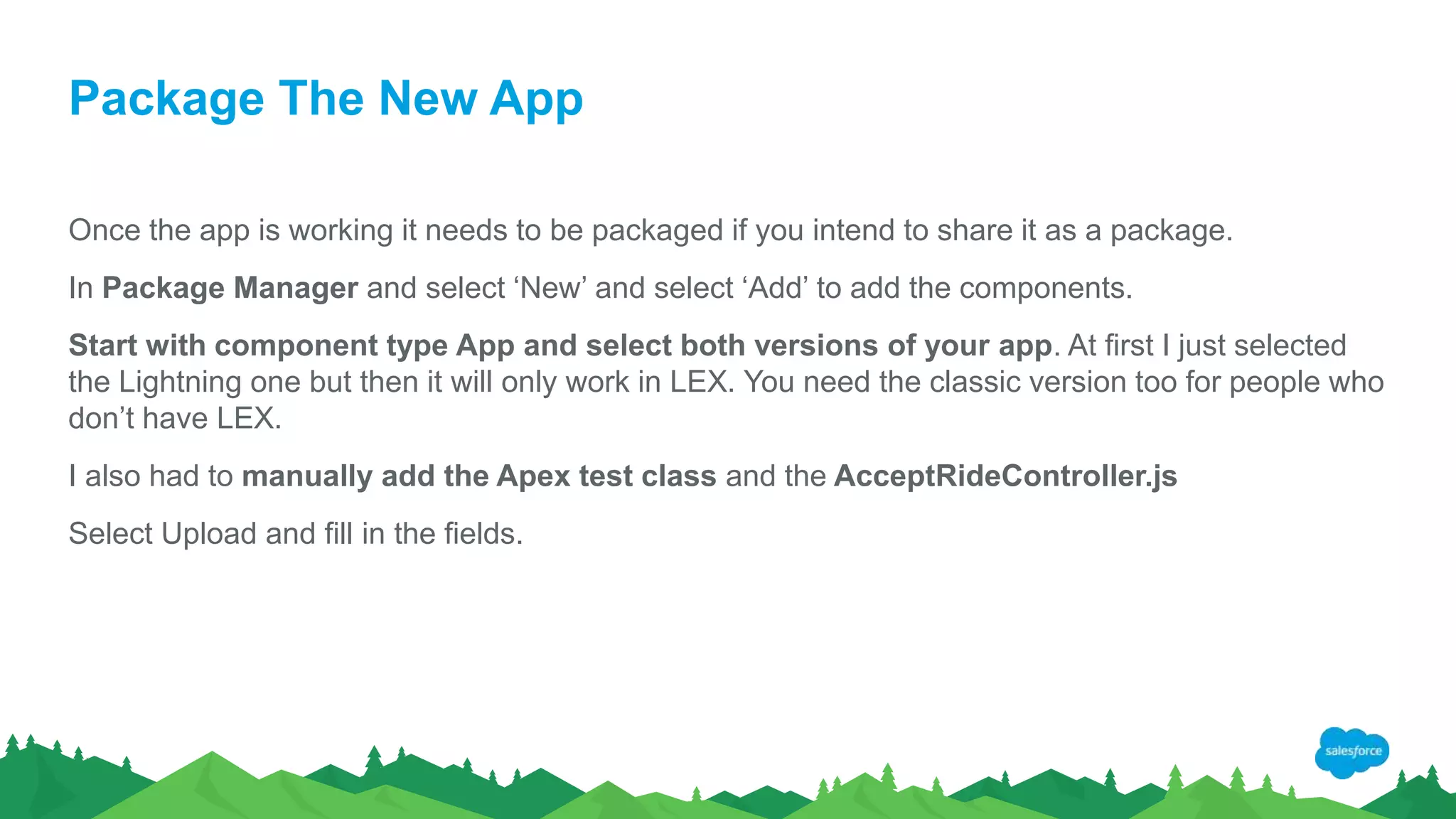 Package The New App
Once the app is working it needs to be packaged if you intend to share it as a package.
In Package Manager and select ‘New’ and select ‘Add’ to add the components.
Start with component type App and select both versions of your app. At first I just selected
the Lightning one but then it will only work in LEX. You need the classic version too for people who
don’t have LEX.
I also had to manually add the Apex test class and the AcceptRideController.js
Select Upload and fill in the fields.
 