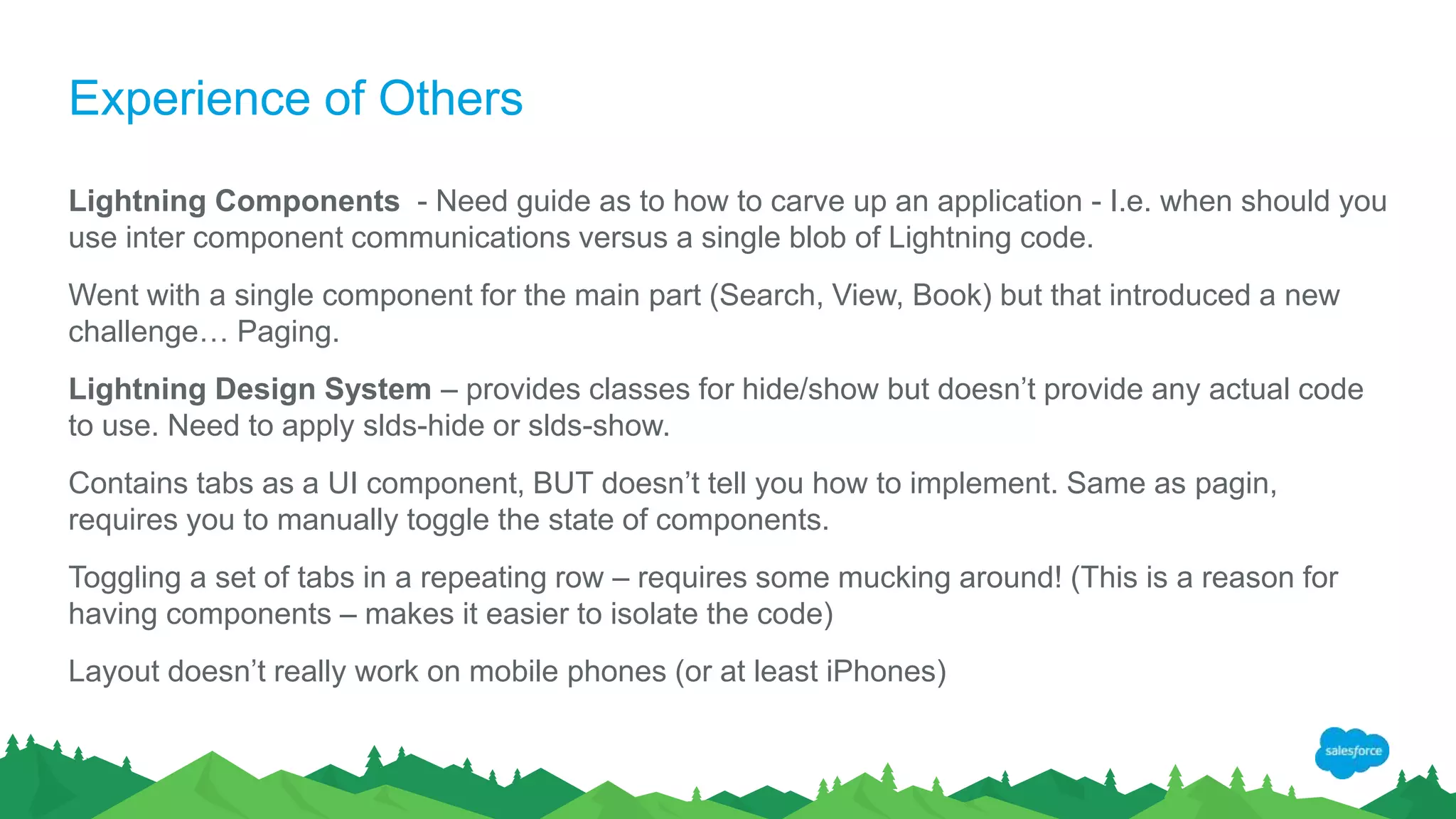 Experience of Others
Lightning Components - Need guide as to how to carve up an application - I.e. when should you
use inter component communications versus a single blob of Lightning code.
Went with a single component for the main part (Search, View, Book) but that introduced a new
challenge… Paging.
Lightning Design System – provides classes for hide/show but doesn’t provide any actual code
to use. Need to apply slds-hide or slds-show.
Contains tabs as a UI component, BUT doesn’t tell you how to implement. Same as pagin,
requires you to manually toggle the state of components.
Toggling a set of tabs in a repeating row – requires some mucking around! (This is a reason for
having components – makes it easier to isolate the code)
Layout doesn’t really work on mobile phones (or at least iPhones)
 