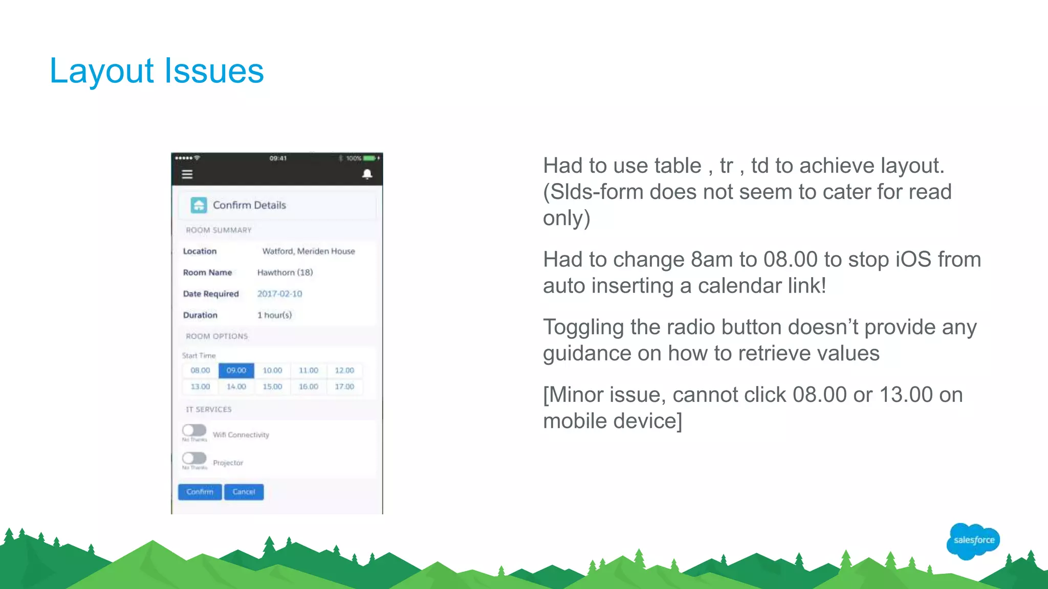 Layout Issues
Had to use table , tr , td to achieve layout.
(Slds-form does not seem to cater for read
only)
Had to change 8am to 08.00 to stop iOS from
auto inserting a calendar link!
Toggling the radio button doesn’t provide any
guidance on how to retrieve values
[Minor issue, cannot click 08.00 or 13.00 on
mobile device]
 