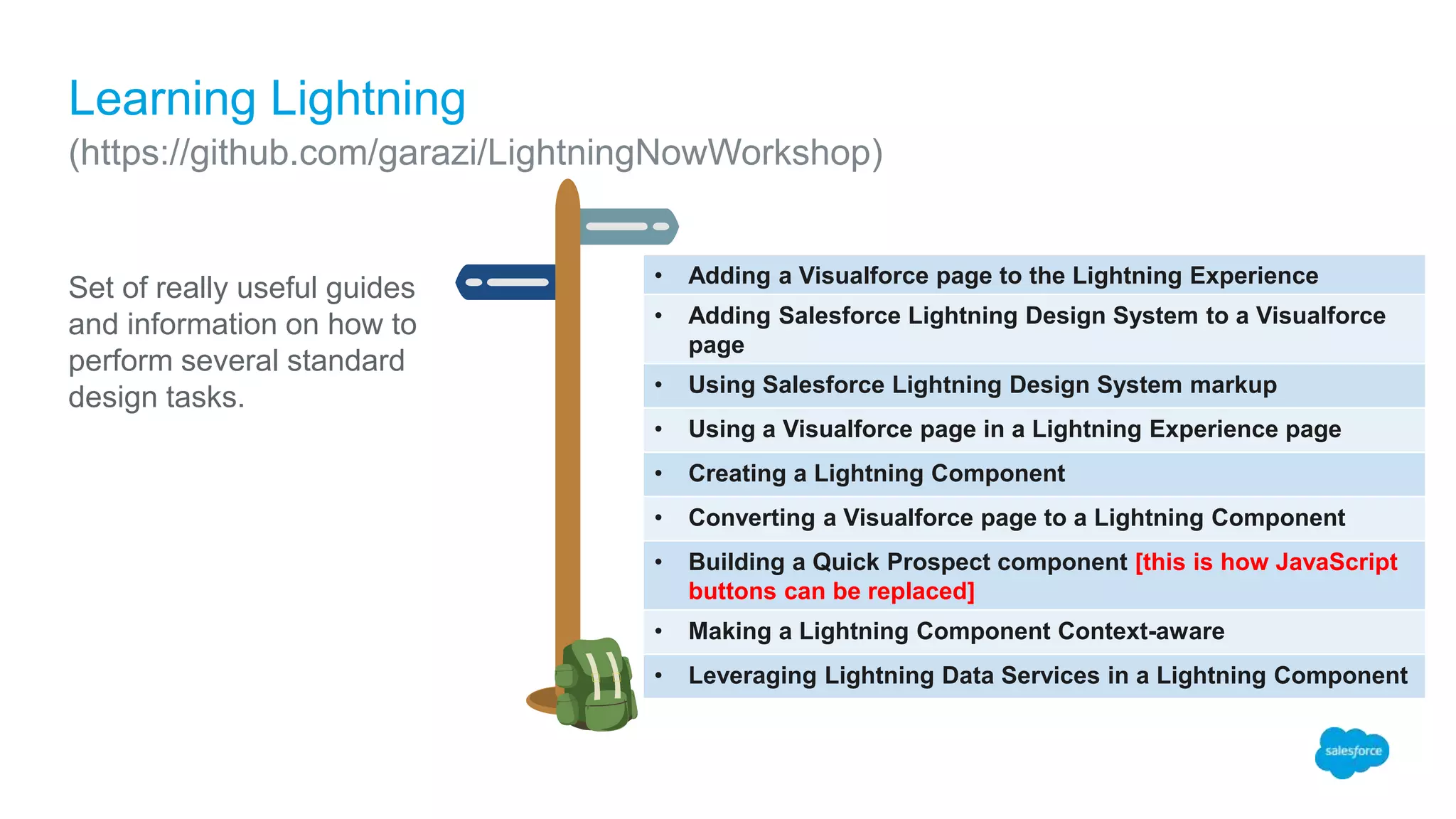 • Adding a Visualforce page to the Lightning Experience
• Adding Salesforce Lightning Design System to a Visualforce
page
• Using Salesforce Lightning Design System markup
• Using a Visualforce page in a Lightning Experience page
• Creating a Lightning Component
• Converting a Visualforce page to a Lightning Component
• Building a Quick Prospect component [this is how JavaScript
buttons can be replaced]
• Making a Lightning Component Context-aware
• Leveraging Lightning Data Services in a Lightning Component
Set of really useful guides
and information on how to
perform several standard
design tasks.
Learning Lightning
(https://github.com/garazi/LightningNowWorkshop)
 