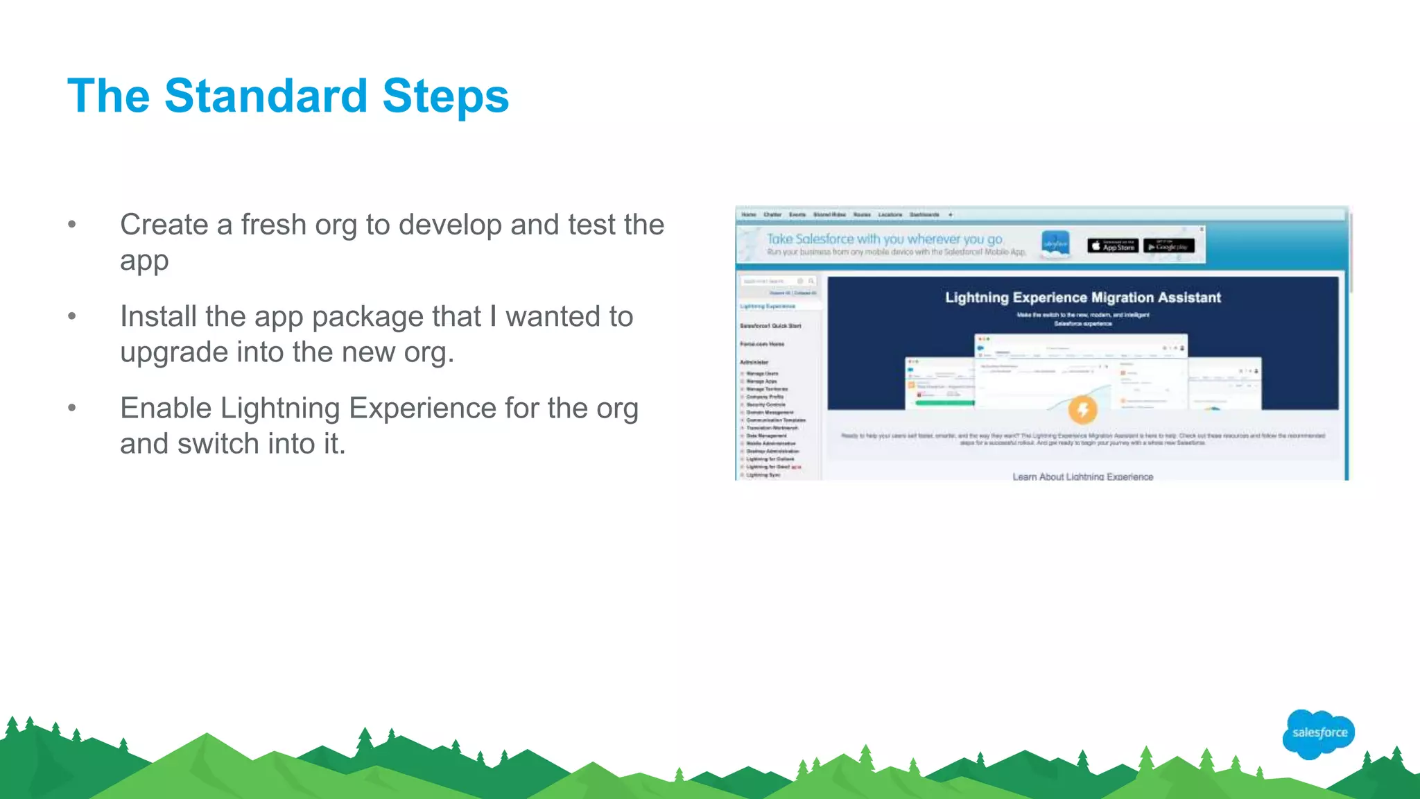 The Standard Steps
• Create a fresh org to develop and test the
app
• Install the app package that I wanted to
upgrade into the new org.
• Enable Lightning Experience for the org
and switch into it.
 
