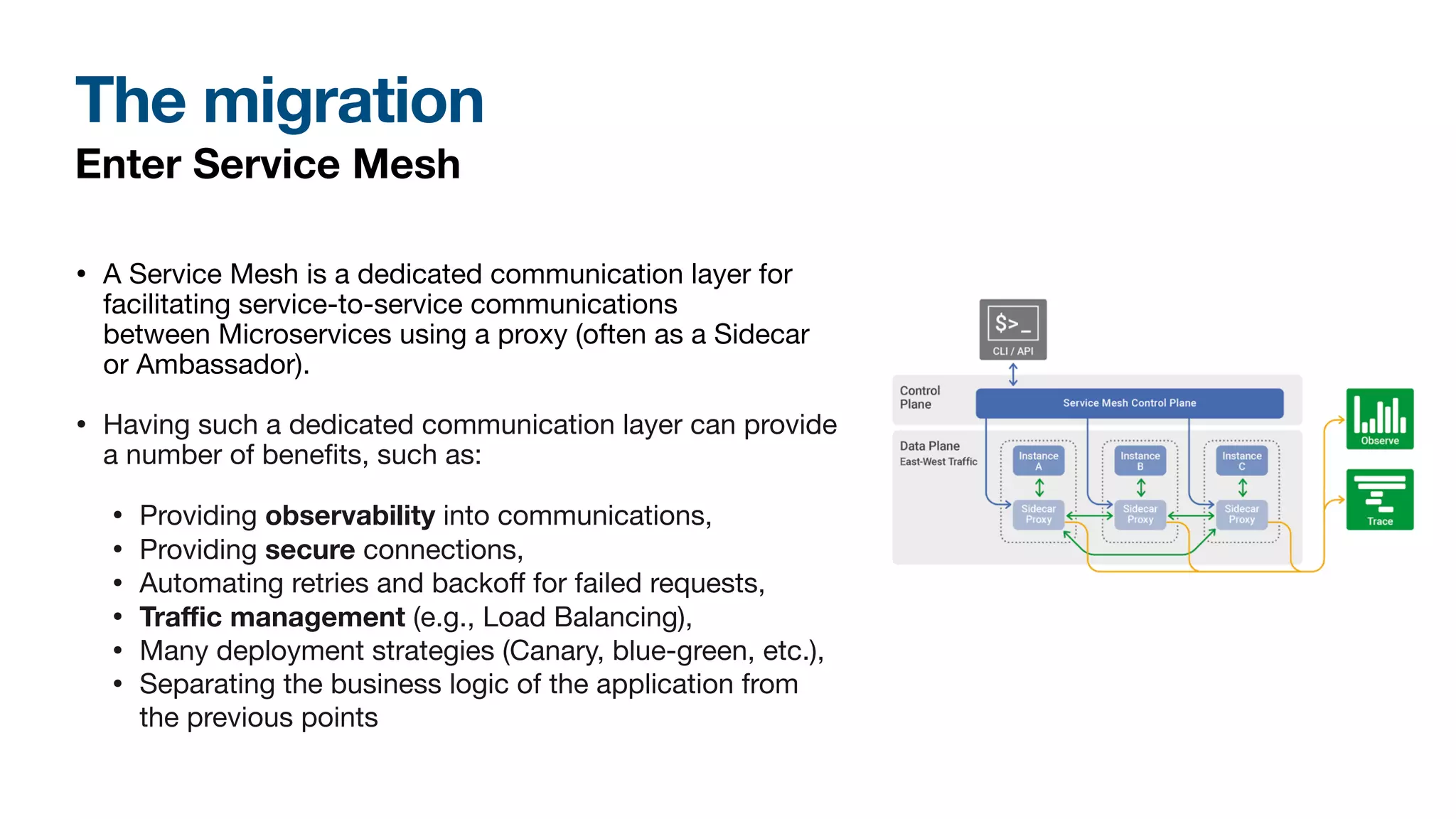 The migration
Enter Service Mesh
• A Service Mesh is a dedicated communication layer for
facilitating service-to-service communications
between Microservices using a proxy (often as a Sidecar
or Ambassador).
• Having such a dedicated communication layer can provide
a number of bene
fi
ts, such as:
• Providing observability into communications,
• Providing secure connections,
• Automating retries and backo
ff
for failed requests,
• Tra
ffi
c management (e.g., Load Balancing),
• Many deployment strategies (Canary, blue-green, etc.),
• Separating the business logic of the application from
the previous points
 