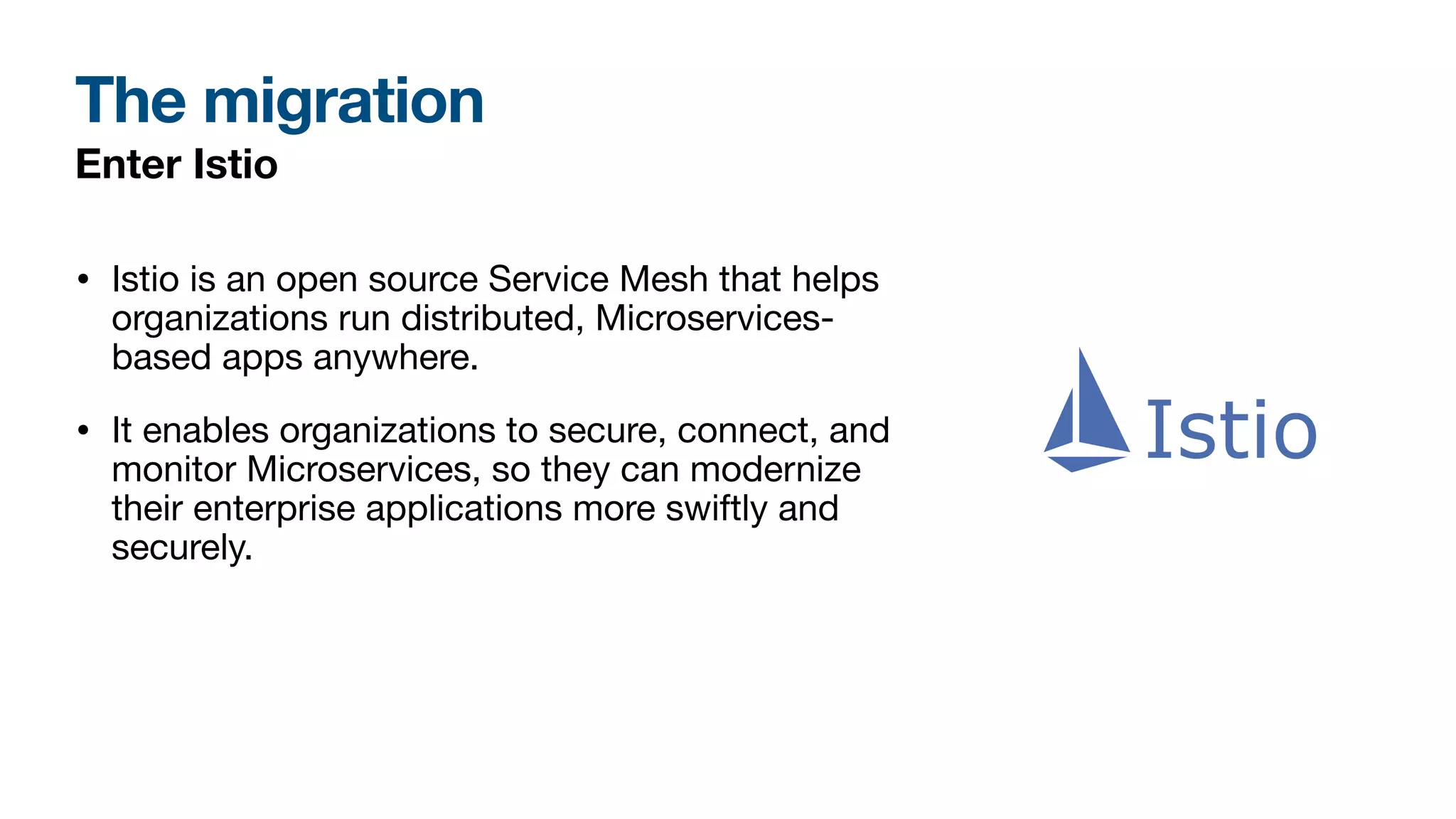 The migration
Enter Istio
• Istio is an open source Service Mesh that helps
organizations run distributed, Microservices-
based apps anywhere.
• It enables organizations to secure, connect, and
monitor Microservices, so they can modernize
their enterprise applications more swiftly and
securely.
 