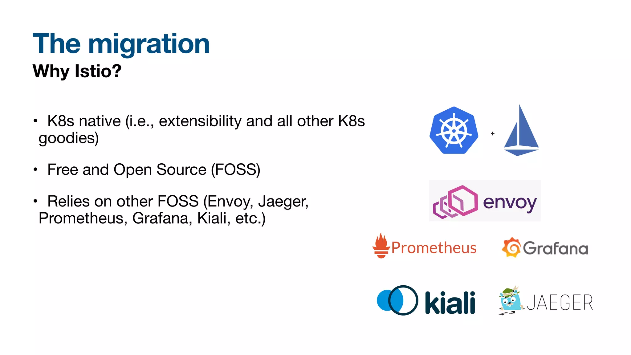 The migration
Why Istio?
• K8s native (i.e., extensibility and all other K8s
goodies)
• Free and Open Source (FOSS)
• Relies on other FOSS (Envoy, Jaeger,
Prometheus, Grafana, Kiali, etc.)
 
