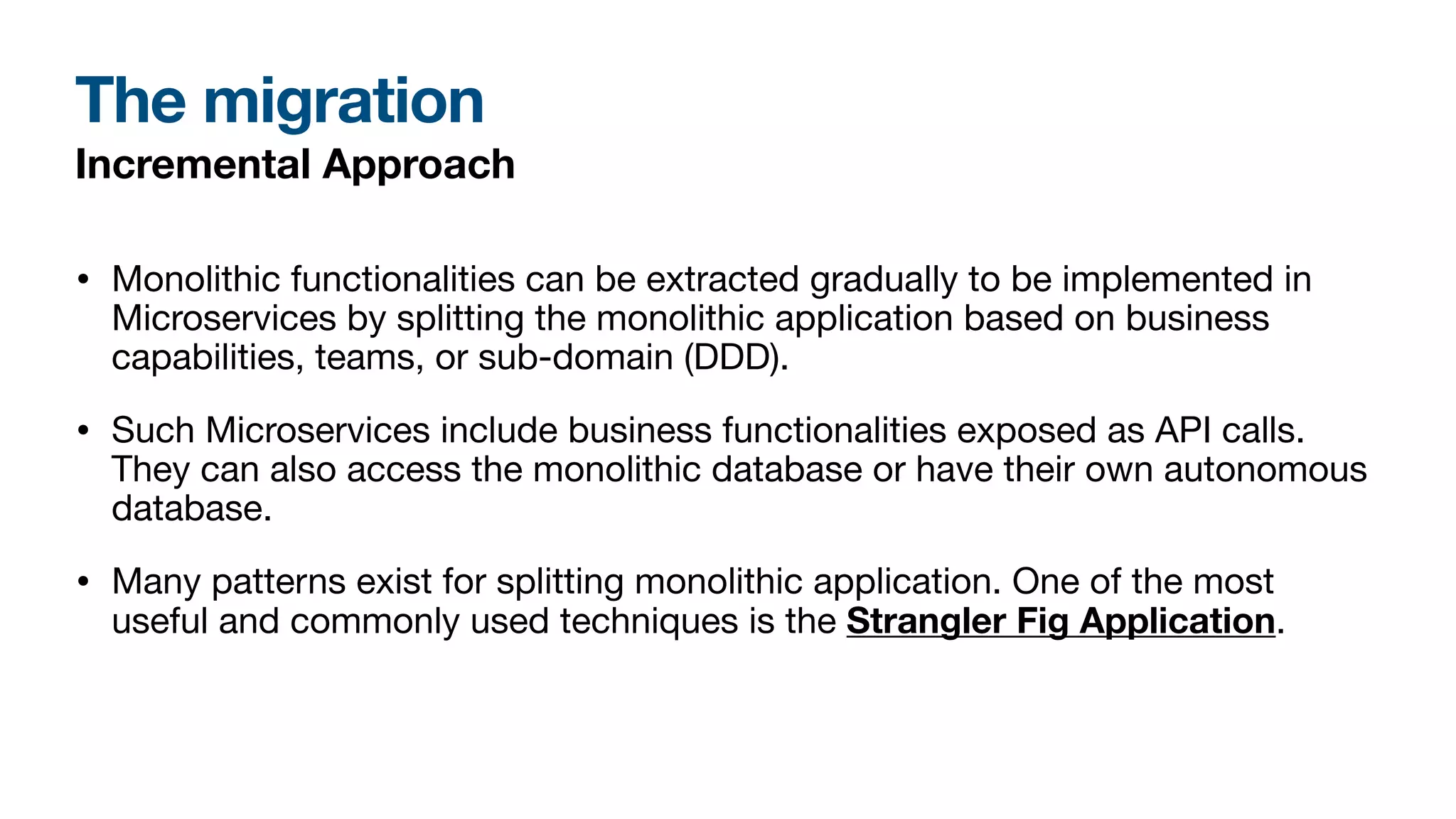The migration
Incremental Approach
• Monolithic functionalities can be extracted gradually to be implemented in
Microservices by splitting the monolithic application based on business
capabilities, teams, or sub-domain (DDD).
• Such Microservices include business functionalities exposed as API calls.
They can also access the monolithic database or have their own autonomous
database.
• Many patterns exist for splitting monolithic application. One of the most
useful and commonly used techniques is the Strangler Fig Application.
 