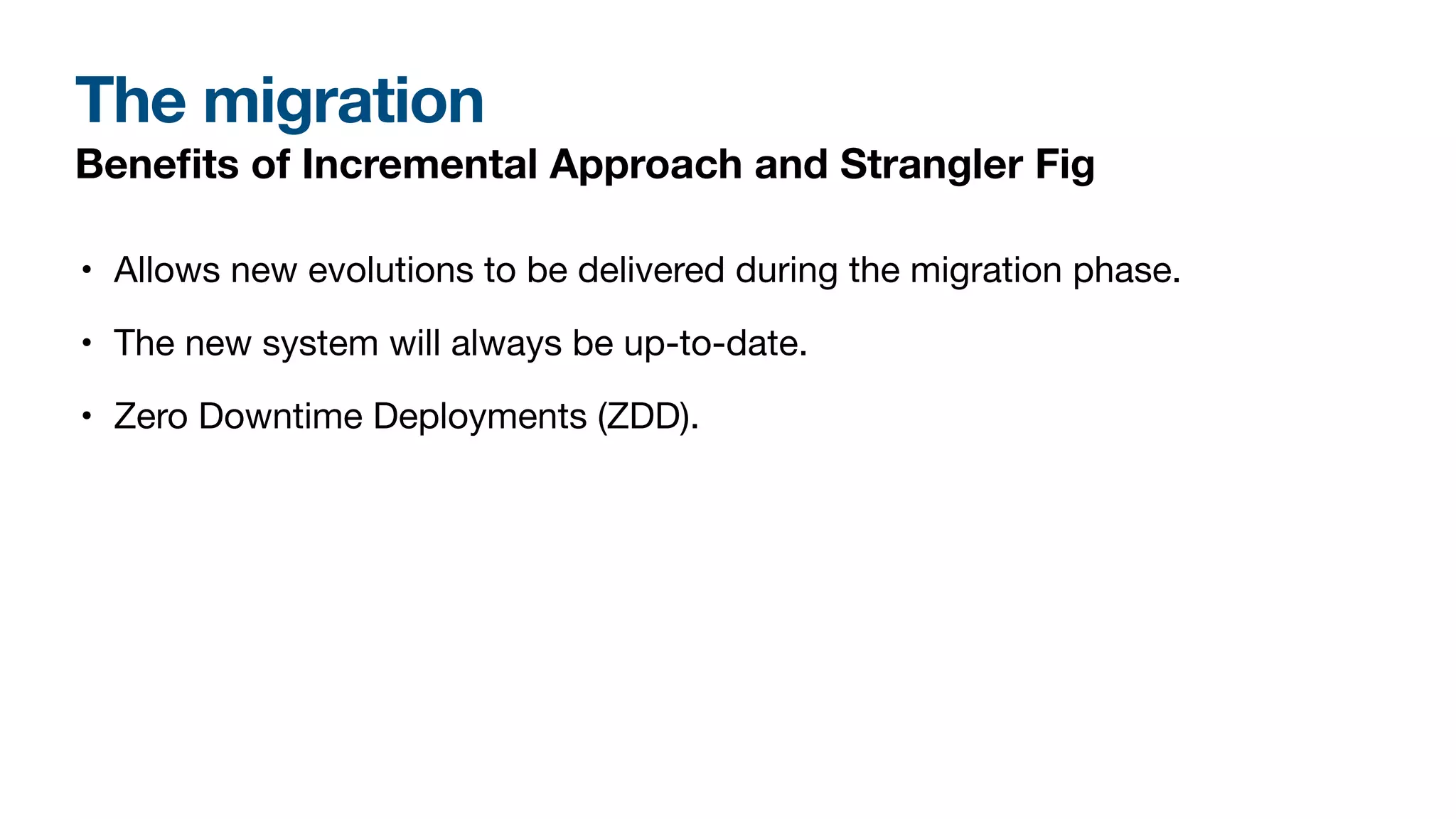 The migration
Bene
fi
ts of Incremental Approach and Strangler Fig
• Allows new evolutions to be delivered during the migration phase.
• The new system will always be up-to-date.
• Zero Downtime Deployments (ZDD).
 