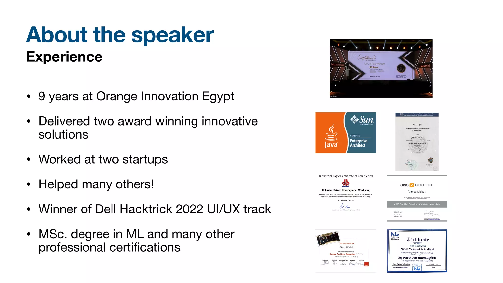 About the speaker
Experience
• 9 years at Orange Innovation Egypt
• Delivered two award winning innovative
solutions
• Worked at two startups
• Helped many others!
• Winner of Dell Hacktrick 2022 UI/UX track
• MSc. degree in ML and many other
professional certi
fi
cations
Nile University
J;.lll ~l:J.. Qtertifirate
(3/'~
This is to certify that
Ahmed Mahmoud Amir Misbah
••••••••••••••••••••••••••••••••••••••••••••••••••••••••••••••••••••••••••••••••••••••••••••••••••••
Has successfully completed the program of study
and fulfilled the requirements for
BigData & Data Science Diploma
for the period from October 2015 to July 2016
...f:.!.l...~'!!~~!.tf....El..#.!(!.~.1..
INF Program Director
~~.__QI II
C.a.::::a..;r:q;;; AU J M
IW fl ,
: ~t '-M4'
October 2016 ·
····························••-
•··············
Date
 