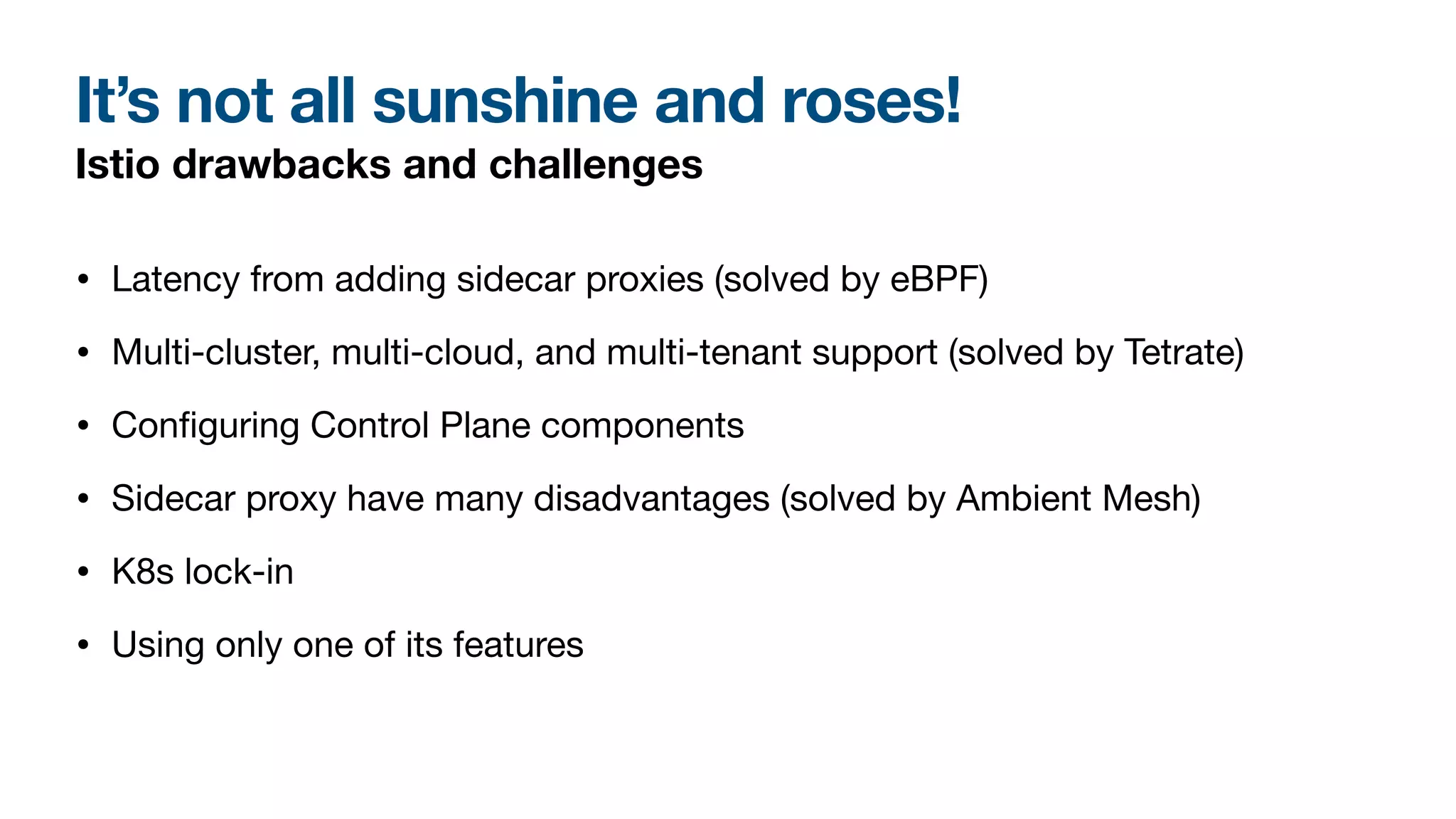 It’s not all sunshine and roses!
Istio drawbacks and challenges
• Latency from adding sidecar proxies (solved by eBPF)
• Multi-cluster, multi-cloud, and multi-tenant support (solved by Tetrate)
• Con
fi
guring Control Plane components
• Sidecar proxy have many disadvantages (solved by Ambient Mesh)
• K8s lock-in
• Using only one of its features
 