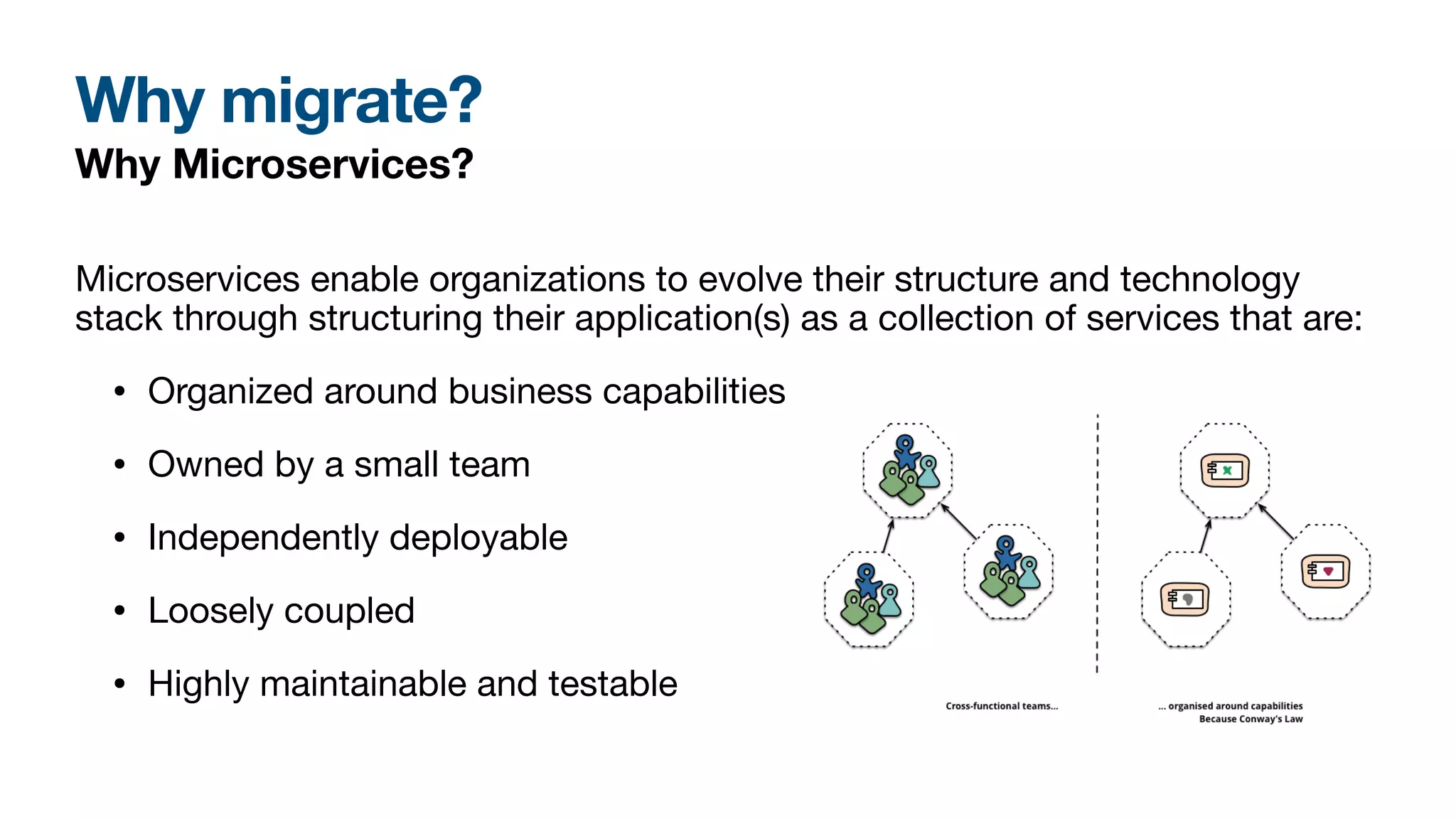 Why migrate?
Why Microservices?
Microservices enable organizations to evolve their structure and technology
stack through structuring their application(s) as a collection of services that are:
• Organized around business capabilities
• Owned by a small team
• Independently deployable
• Loosely coupled
• Highly maintainable and testable
 