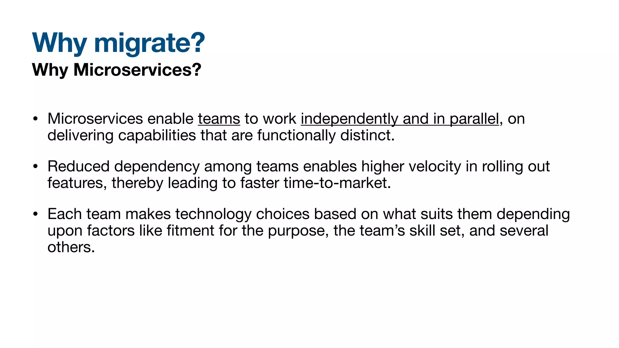 Why migrate?
Why Microservices?
• Microservices enable teams to work independently and in parallel, on
delivering capabilities that are functionally distinct.
• Reduced dependency among teams enables higher velocity in rolling out
features, thereby leading to faster time-to-market.
• Each team makes technology choices based on what suits them depending
upon factors like
fi
tment for the purpose, the team’s skill set, and several
others.
 