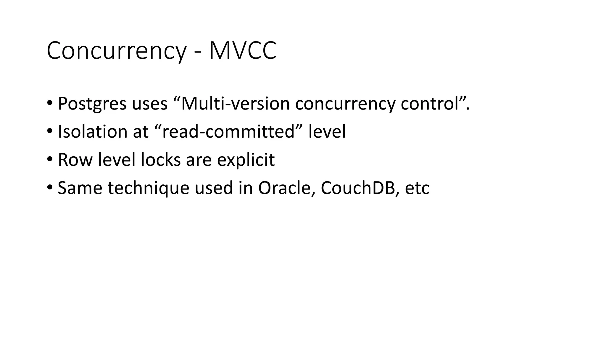 Concurrency - MVCC • Postgres uses “Multi-version concurrency control”. • Isolation at “read-committed” level • Row level locks are explicit • Same technique used in Oracle, CouchDB, etc 