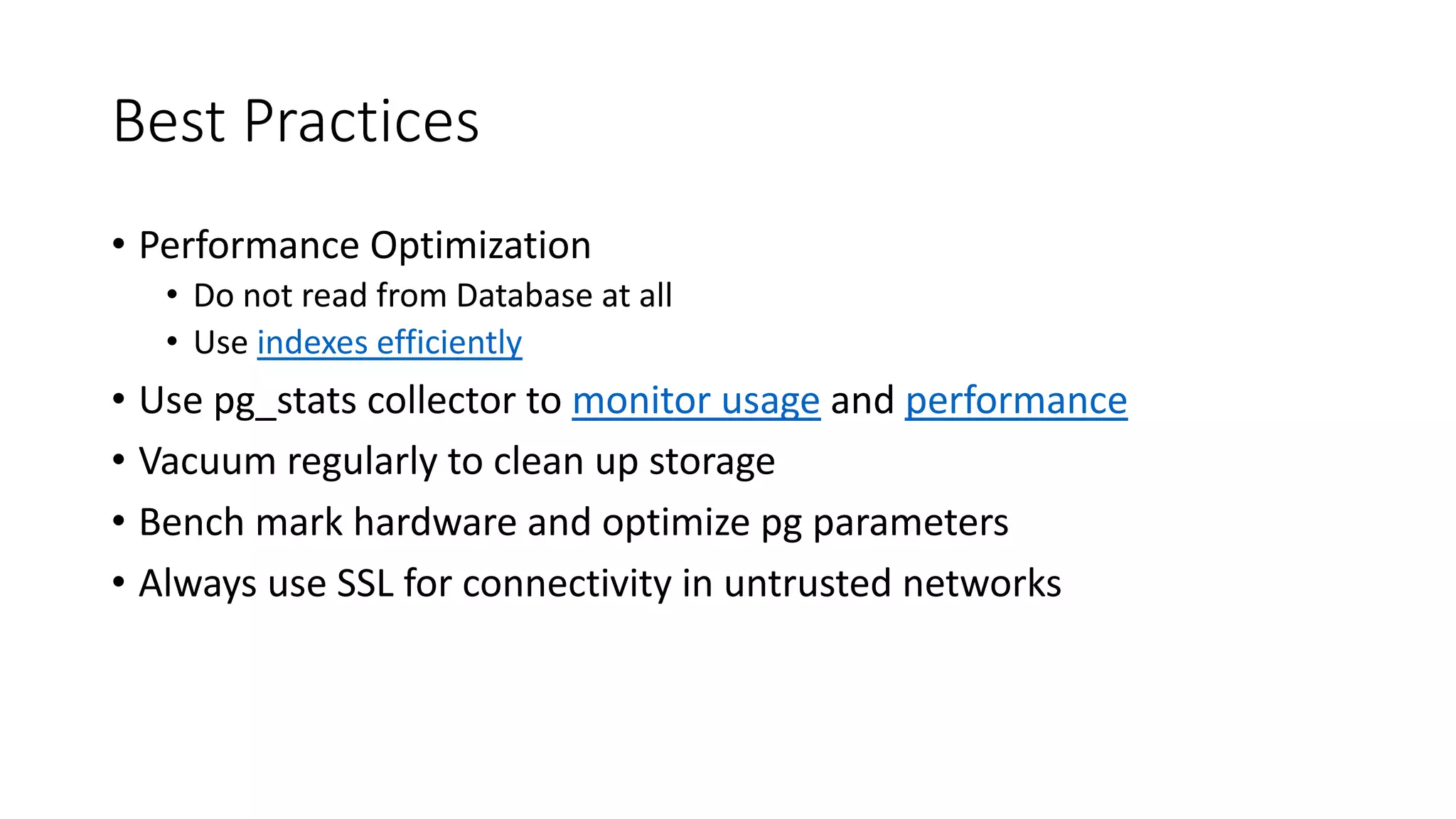 Best Practices • Performance Optimization • Do not read from Database at all • Use indexes efficiently • Use pg_stats collector to monitor usage and performance • Vacuum regularly to clean up storage • Bench mark hardware and optimize pg parameters • Always use SSL for connectivity in untrusted networks 