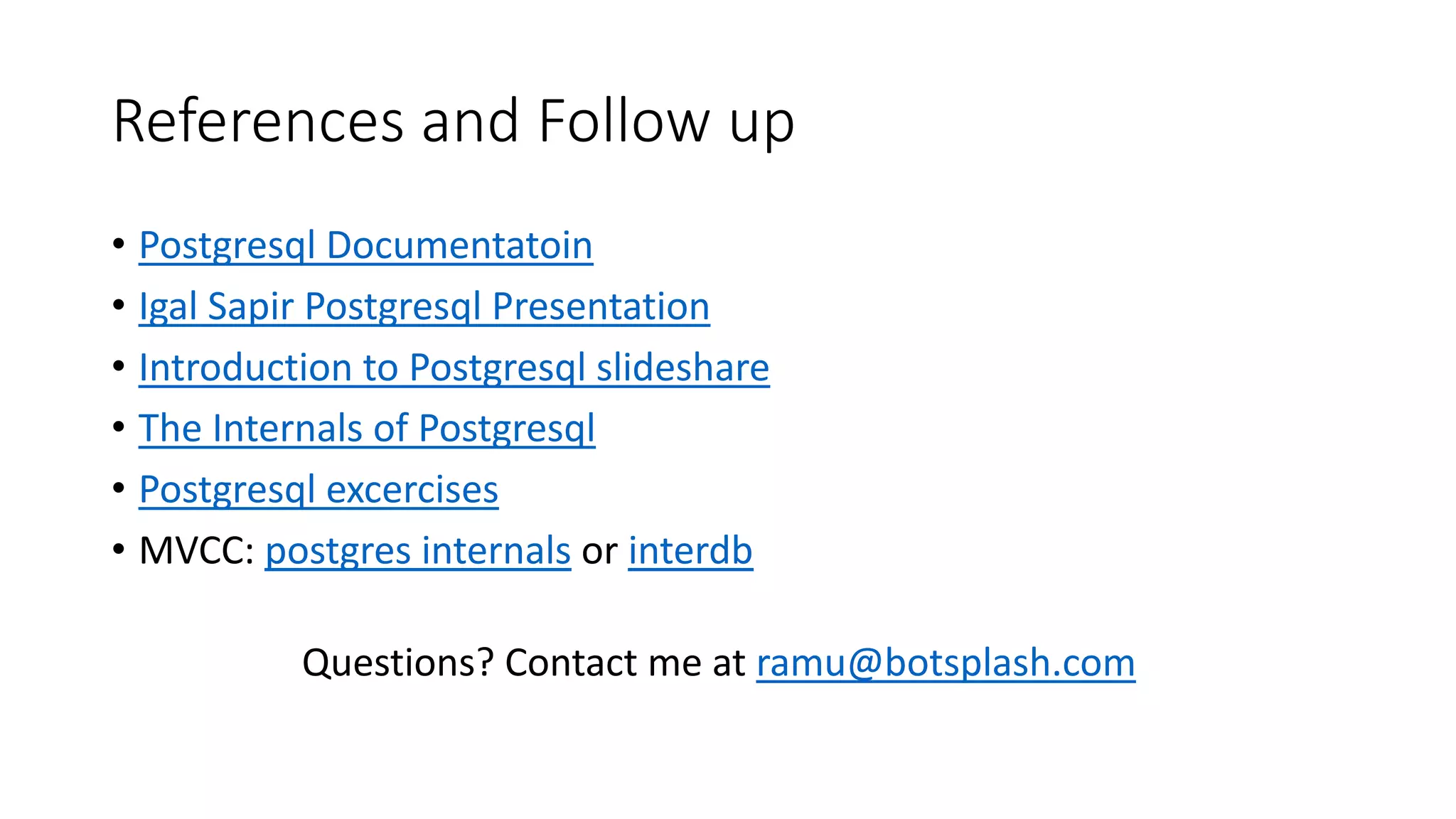 References and Follow up • Postgresql Documentatoin • Igal Sapir Postgresql Presentation • Introduction to Postgresql slideshare • The Internals of Postgresql • Postgresql excercises • MVCC: postgres internals or interdb Questions? Contact me at ramu@botsplash.com 