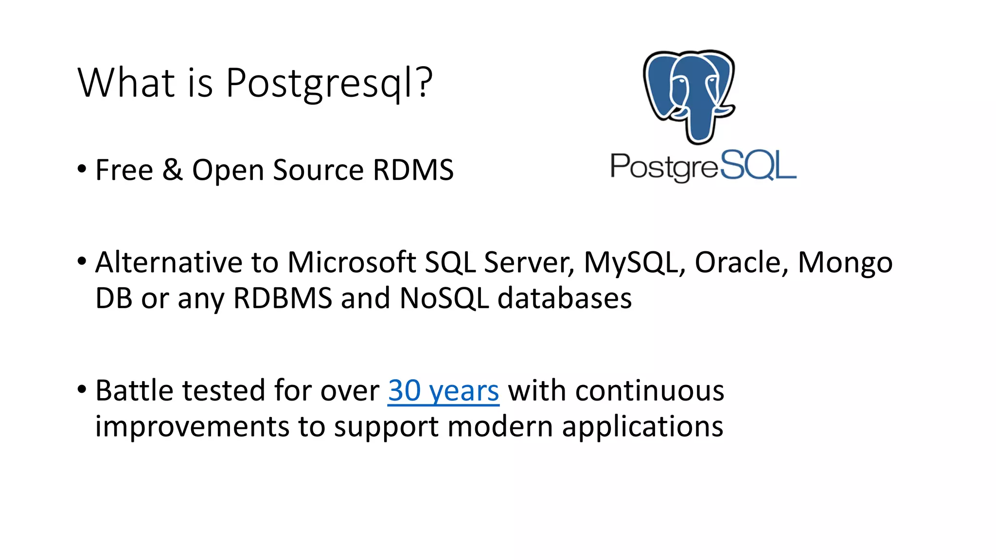 What is Postgresql? • Free & Open Source RDMS • Alternative to Microsoft SQL Server, MySQL, Oracle, Mongo DB or any RDBMS and NoSQL databases • Battle tested for over 30 years with continuous improvements to support modern applications 